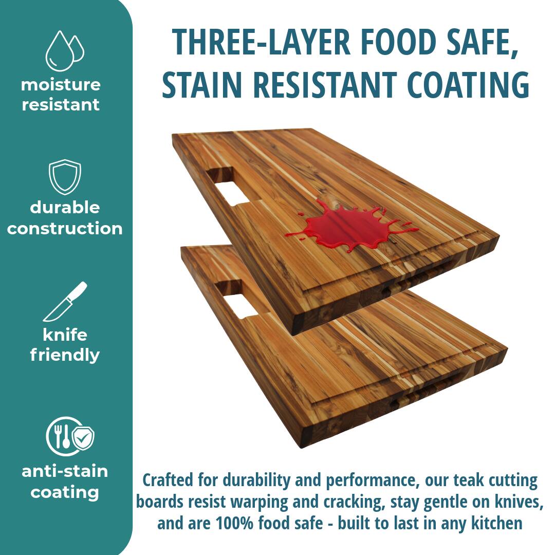 THREE-LAYER FOOD SAFE, STAIN RESISTANT COATING

moisture resistant

durable construction

knife friendly

anti-stain coating

Crafted for durability and performance, our teak cutting boards resist warping and cracking, stay gentle on knives, and are 100% food safe - built to last in any kitchen