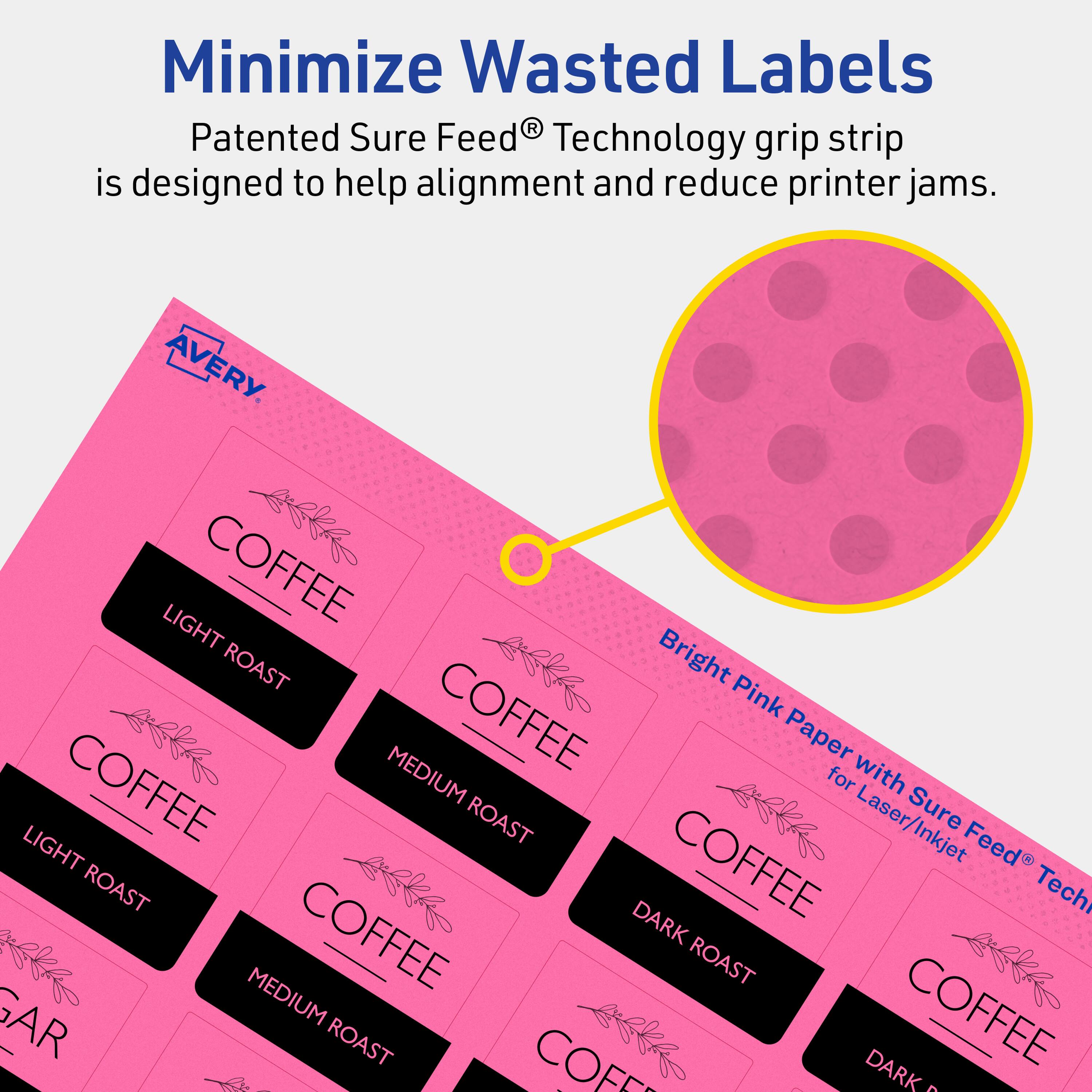Minimize Wasted Labels

Patented Sure Feed® Technology grip strip is designed to help alignment and reduce printer jams.

AVERY

Bright Pink Paper with Sure Feed® Technology for Laser/Inkjet

COFFEE
- LIGHT ROAST
- MEDIUM ROAST
- DARK ROAST

COFFEE
- LIGHT ROAST
- MEDIUM ROAST
- DARK ROAST

COFFEE
- LIGHT ROAST
- MEDIUM ROAST
- DARK ROAST