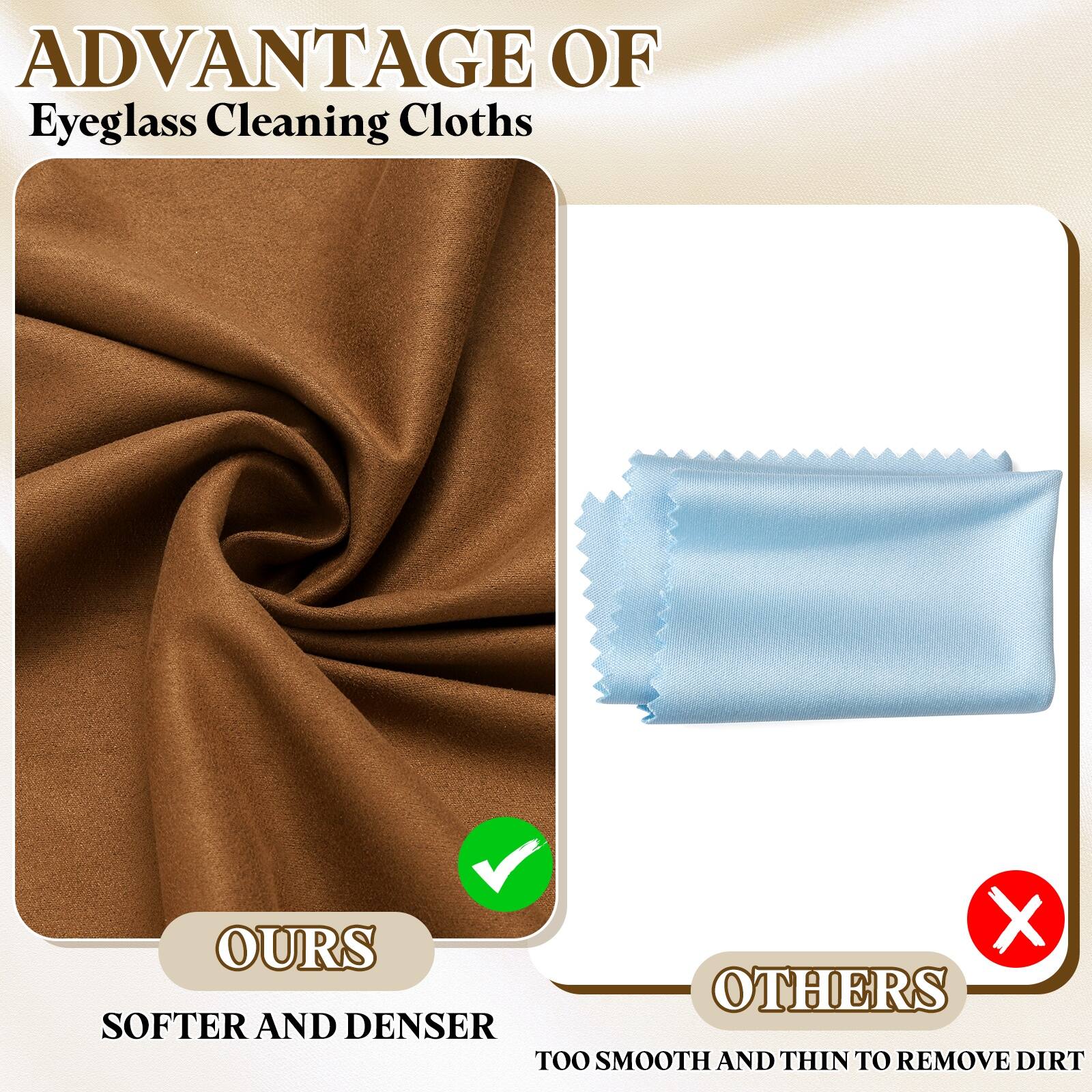 ADVANTAGE OF  
Eyeglass Cleaning Cloths

OURS  
SOFTER AND DENSER

OTHERS  
TOO SMOOTH AND THIN TO REMOVE DIRT