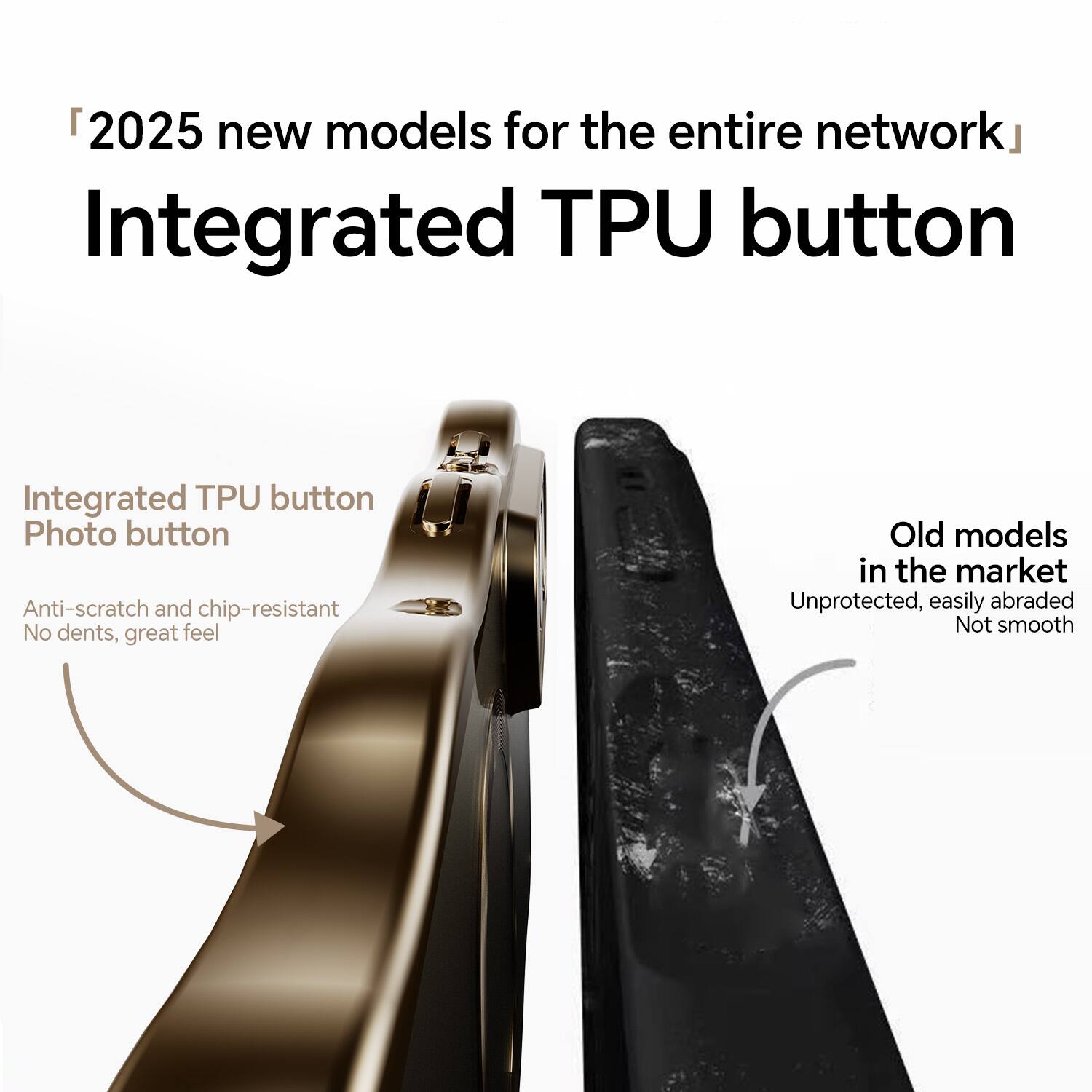"2025 new models for the entire network"  
Integrated TPU button

Integrated TPU button  
Photo button  
Anti-scratch and chip-resistant  
No dents, great feel

Old models in the market  
Unprotected, easily abraded  
Not smooth