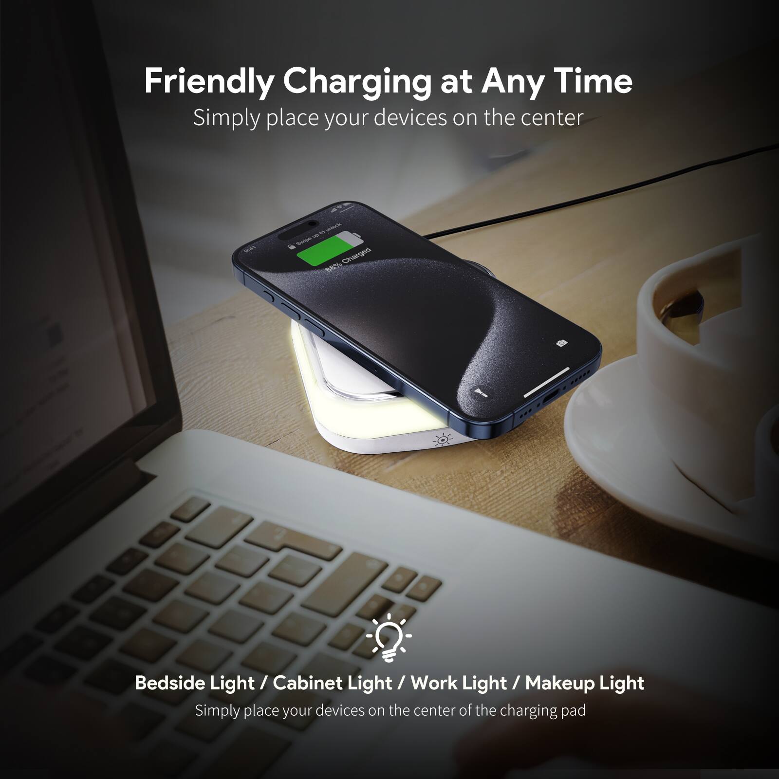 Friendly Charging at Any Time  
Simply place your devices on the center  

Bedside Light / Cabinet Light / Work Light / Makeup Light  
Simply place your devices on the center of the charging pad