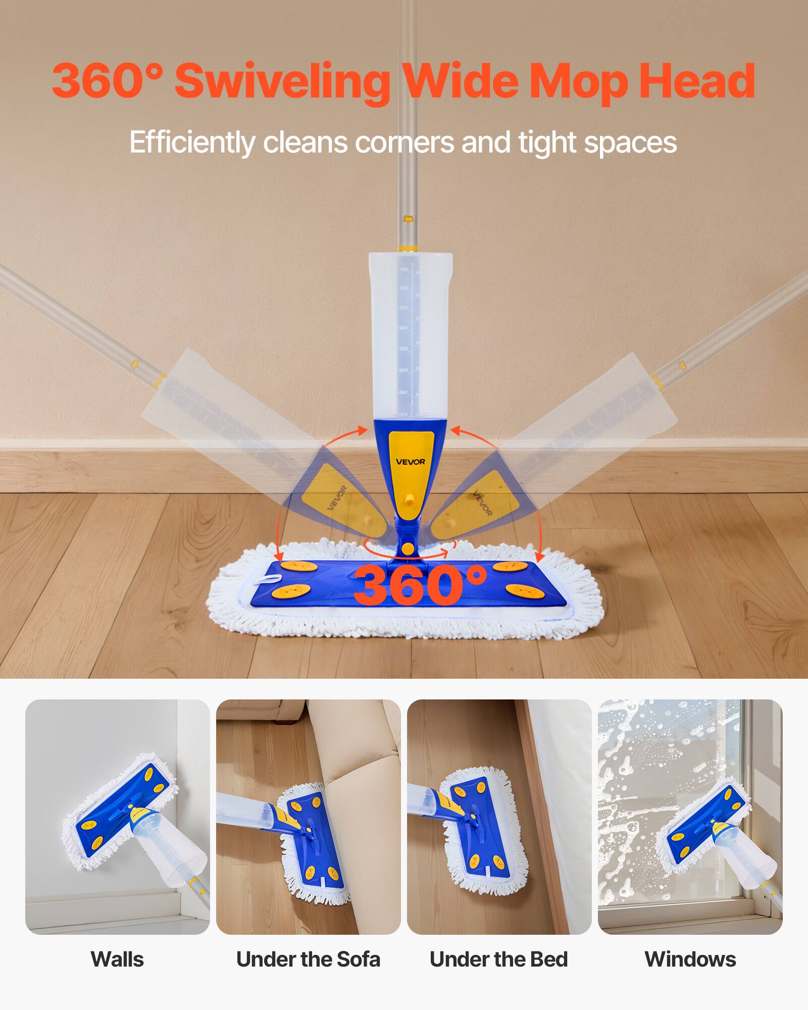 360° Swiveling Wide Mop Head  
Efficiently cleans corners and tight spaces  

360°  

Walls  
Under the Sofa  
Under the Bed  
Windows