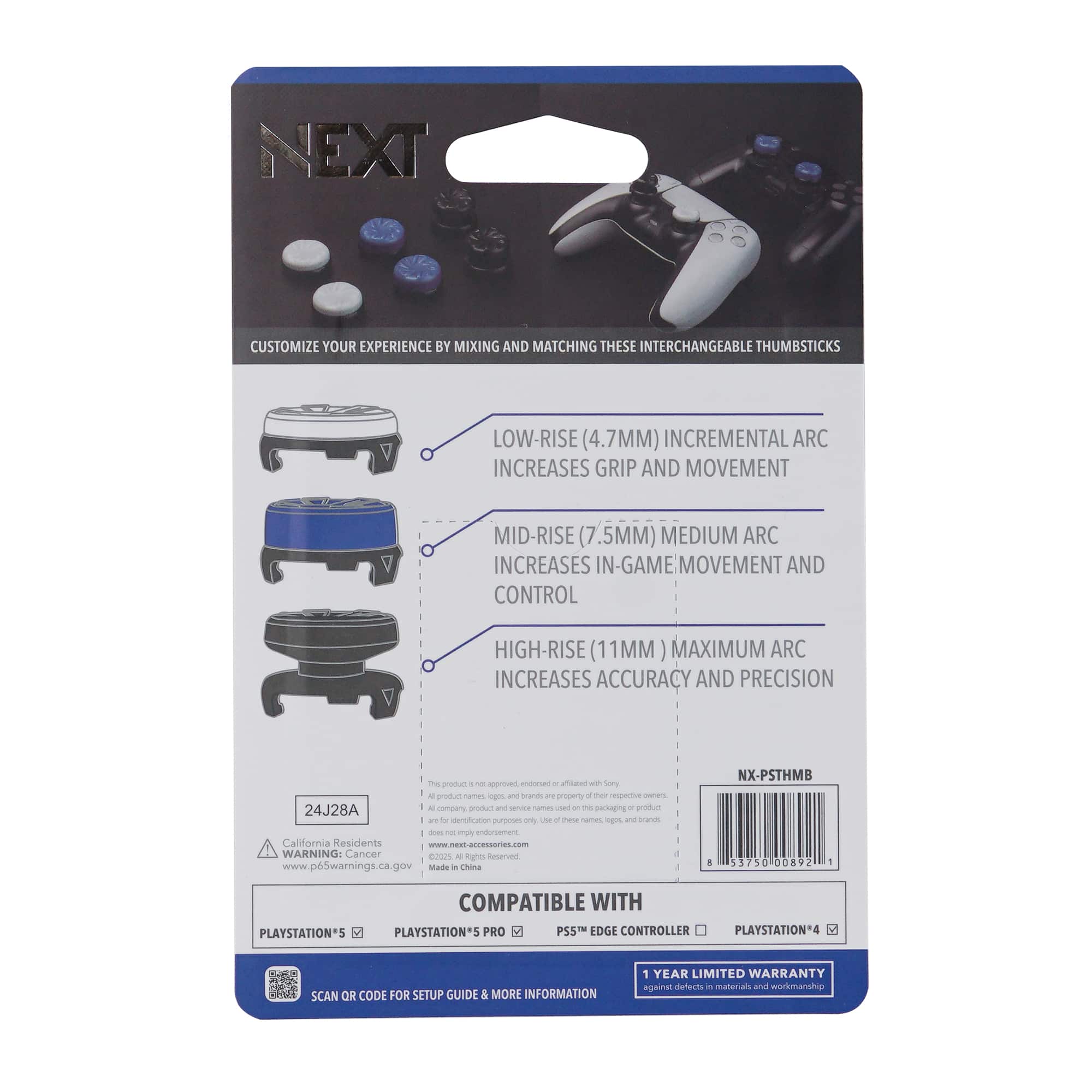 **NEXT**
CUSTOMIZE YOUR EXPERIENCE BY MIXING AND MATCHING THESE INTERCHANGEABLE THUMBSTICKS
- LOW-RISE (4.7MM) INCREMENTAL ARC INCREASES GRIP AND MOVEMENT
- MID-RISE (7.5MM) MEDIUM ARC INCREASES IN-GAME MOVEMENT AND CONTROL
- HIGH-RISE (11MM) MAXIMUM ARC INCREASES ACCURACY AND PRECISION
COMPATIBLE WITH
- PLAYSTATION®5
- PLAYSTATION®5 PRO
- PS5™ EDGE CONTROLLER
- PLAYSTATION®4
SCAN QR CODE FOR SETUP GUIDE & MORE INFORMATION
1 YEAR LIMITED WARRANTY against defects in materials and workmanship
California Residents: www.p65warnings.ca.gov
WARNING: Cancer and birth defects warning
24J28A
NX-PSTHMB
375000892
Made in China
www.next-accessories.com
All product names, logos, and brands are trademarks or registered trademarks of their respective owners. This product is not endorsed, authorized, or affiliated with Sony.