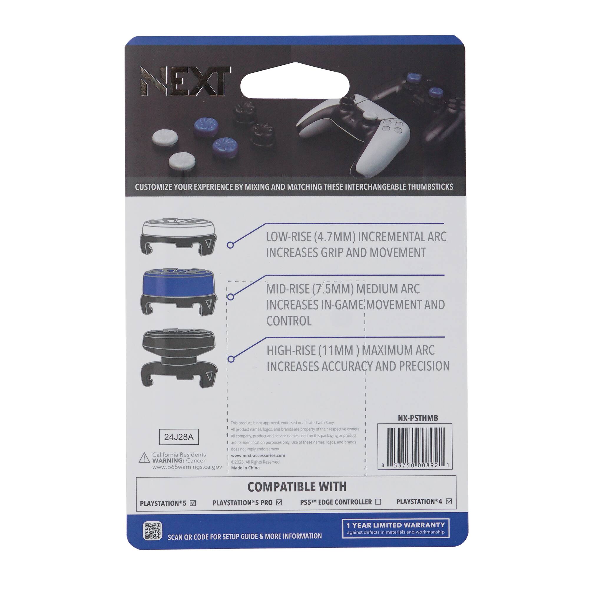 **NEXT**

CUSTOMIZE YOUR EXPERIENCE BY MIXING AND MATCHING THESE INTERCHANGEABLE THUMBSTICKS

- LOW-RISE (4.7MM) INCREMENTAL ARC INCREASES GRIP AND MOVEMENT
- MID-RISE (7.5MM) MEDIUM ARC INCREASES IN-GAME MOVEMENT AND CONTROL
- HIGH-RISE (11MM) MAXIMUM ARC INCREASES ACCURACY AND PRECISION

COMPATIBLE WITH
- PLAYSTATION®5
- PLAYSTATION®5 PRO
- PS5™ EDGE CONTROLLER
- PLAYSTATION®4

SCAN QR CODE FOR SETUP GUIDE & MORE INFORMATION

1 YEAR LIMITED WARRANTY against defects in materials and workmanship

California Residents: www.p65warnings.ca.gov

WARNING: Cancer and birth defects warning

24J28A

NX-PSTHMB

375000892

Made in China

www.next-accessories.com

All product names, logos, and brands are trademarks or registered trademarks of their respective owners. This product is not endorsed, authorized, or affiliated with Sony.