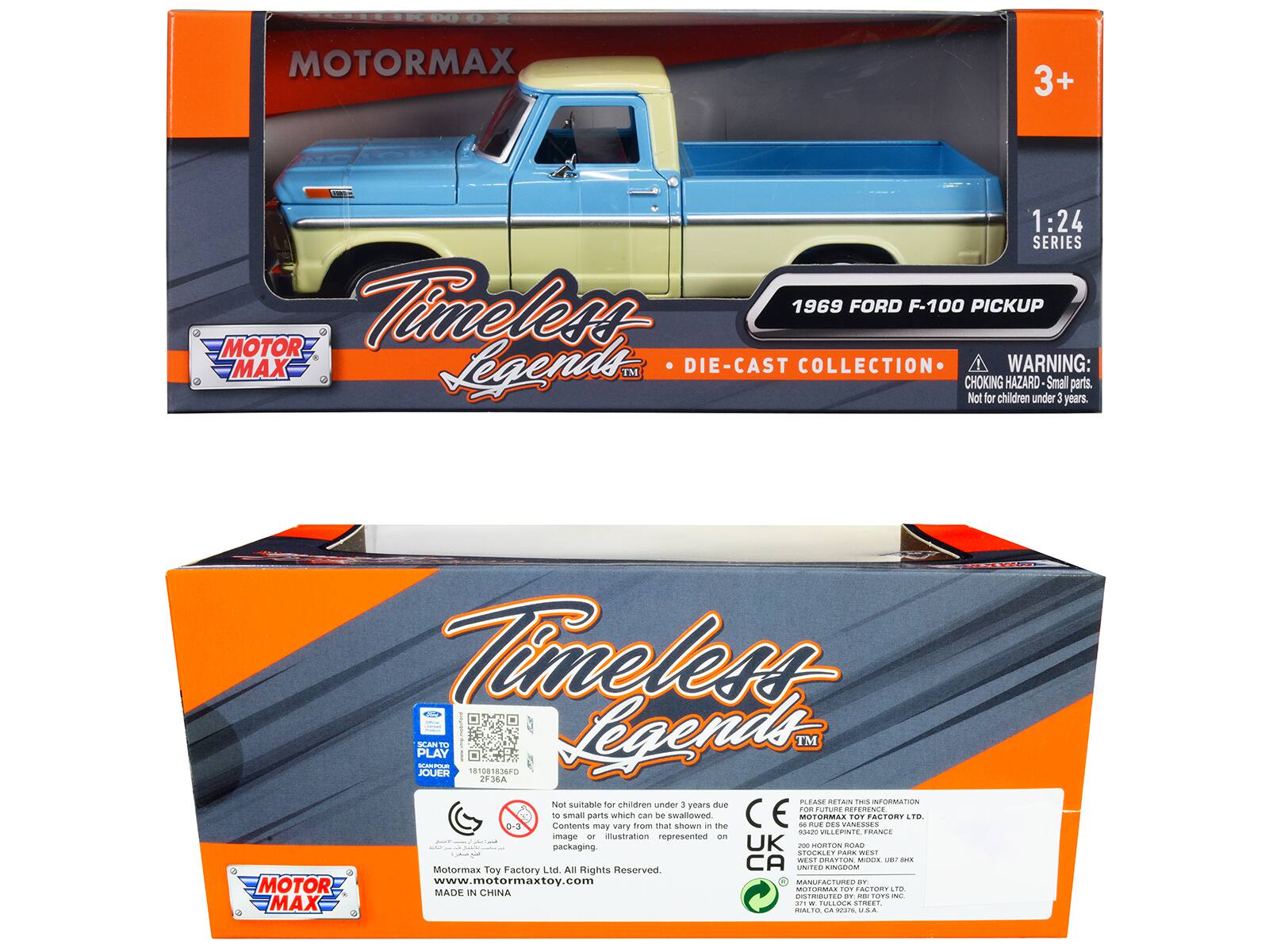 MOTORMAX 3+ 1:24 SERIES  
Timeless 1969 FORD F-100 PICKUP  
MOTOR MAX Legends™ DIE-CAST COLLECTION  
WARNING: CHOKING HAZARD - Small parts. Not for children under 3 years.  
Timeless Legends™  
PLAY SCANT O.E 181081836FD  
Legends™ JOUER 2F36A  
1 PLEASE RETAIN THIS INFORMATION  
Not suitable for children under 3 years due to small parts which can be swallowed  
MOTORMLS TOY FACTORY LTD  
Contents may vary from that shown in the packaging.  
DES VANESSES  
ADE WOL. RANCE  
UK - SORTON ROAD STOCALE PARA WEST  
GRATTON MOLIR  
MOTORMAX TOY FACTORY LTD  
All Rights Reserved  
www.motormaxtoy.com  
MANUFACTURED IN CHINA  
DISTRIBUTED BY RIB TOYS INC.  
200 HORTON ROAD  
STOCKLEY PARK WEST  
UB8 1BX  
UNITED KINGDOM