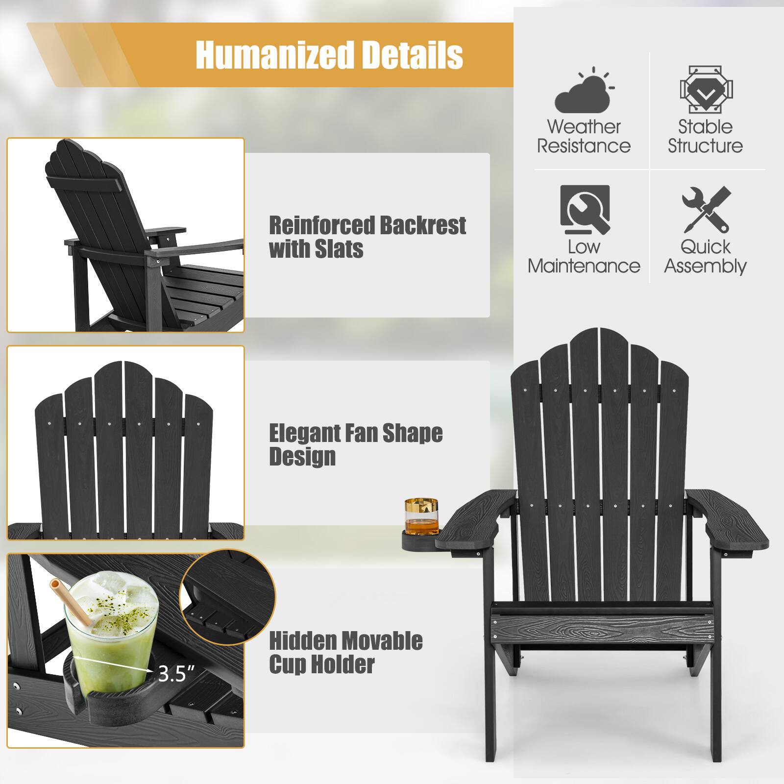 Humanized Details

Weather Resistance

Stable Structure

Reinforced Backrest with Slats

Low Maintenance

Quick Assembly

Elegant Fan Shape Design

3.5" Hidden Movable Cup Holder