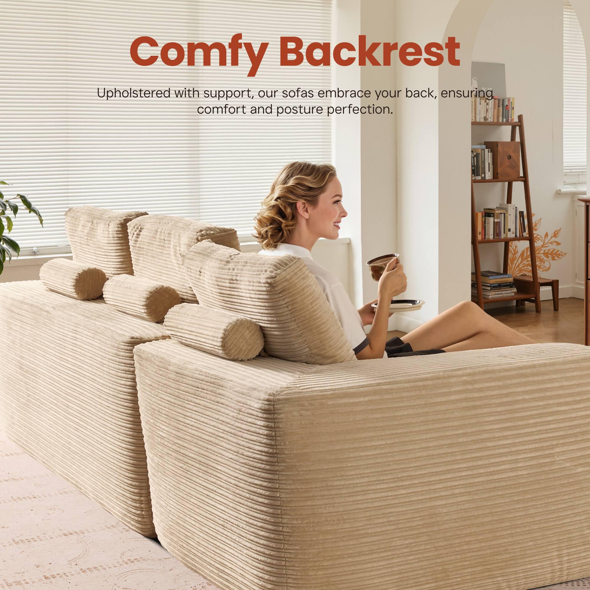 Comfy Backrest

Upholstered with support, our sofas embrace your back, ensuring comfort and posture perfection.