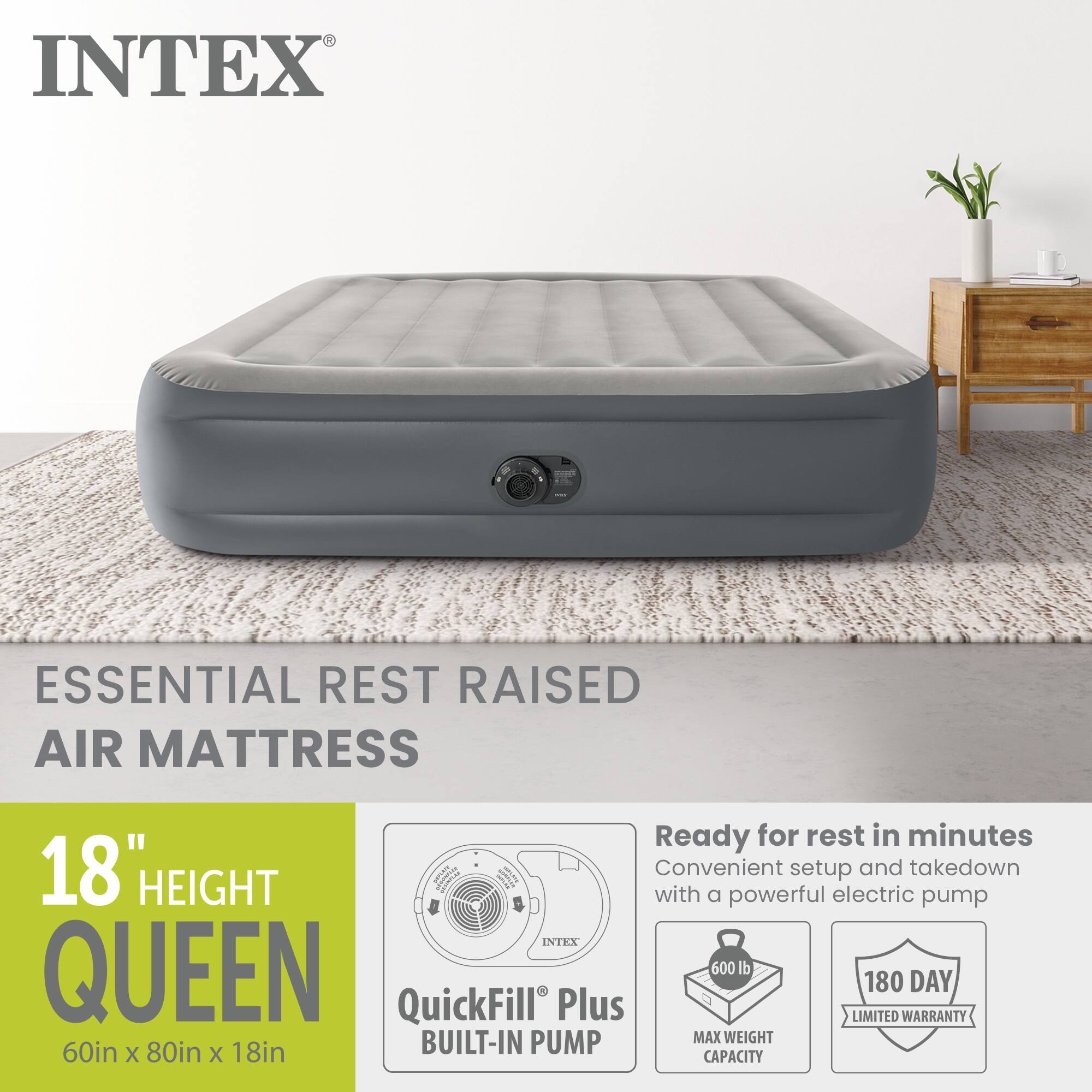 INTEX ESSENTIAL REST RAISED AIR MATTRESS

18" HEIGHT QUEEN

60in x 80in x 18in

Ready for rest in minutes
Convenient setup and takedown with a powerful electric pump

INTEX QUEEN
600 lb MAX WEIGHT CAPACITY

180 DAY LIMITED WARRANTY

QuickFill Plus BUILT-IN PUMP