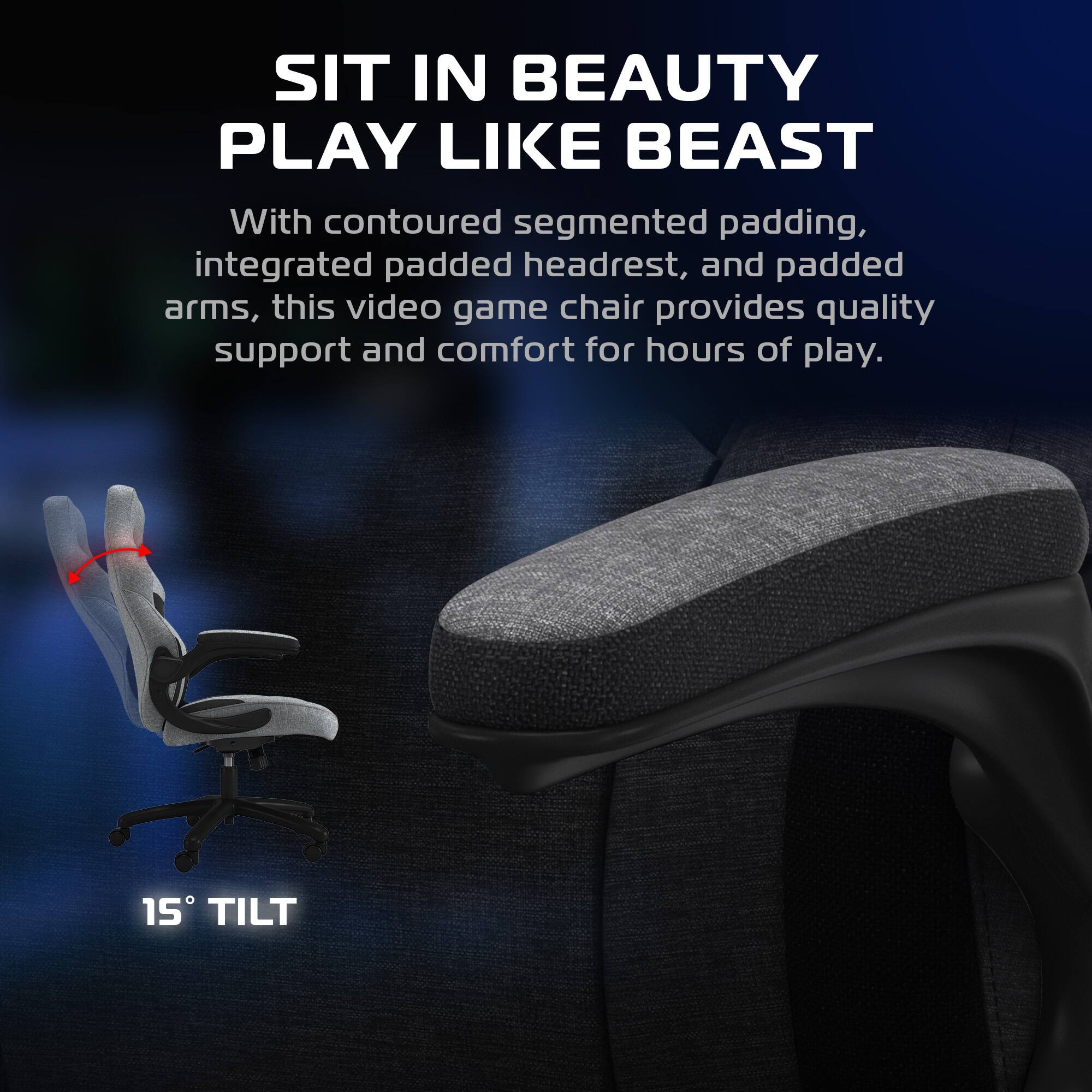SIT IN BEAUTY  
PLAY LIKE BEAST  

With contoured segmented padding, integrated padded headrest, and padded arms, this video game chair provides quality support and comfort for hours of play.  

15° TILT