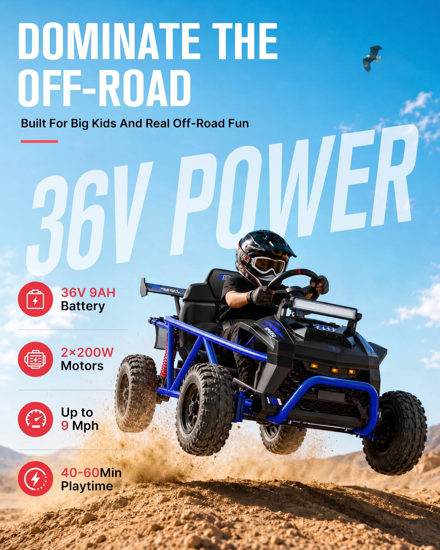 DOMINATE THE OFF-ROAD  
Built For Big Kids And Real Off-Road Fun  

36V POWER  

- 36V 9AH Battery  
- 2x200W Motors  
- Up to 9 Mph  
- 40-60Min Playtime