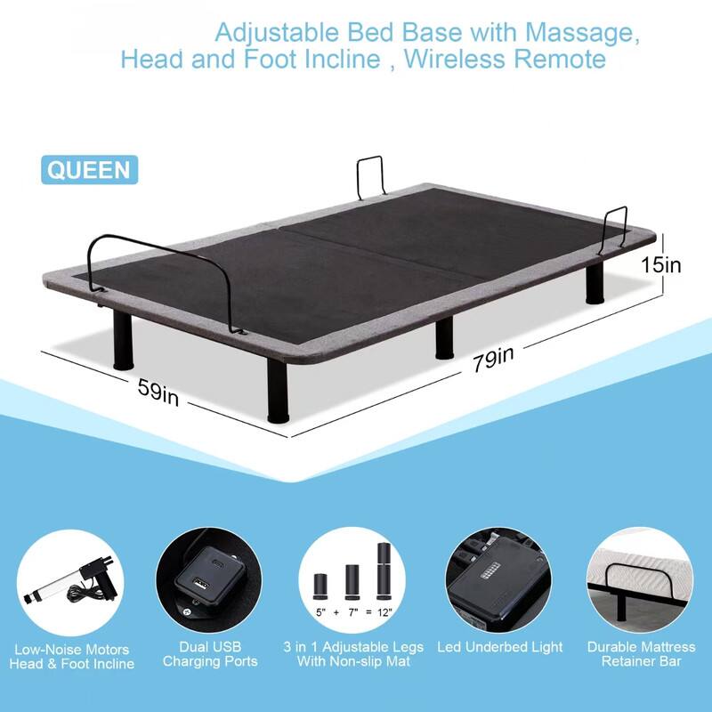 Adjustable Bed Base with Massage, Head and Foot Incline , Wireless Remote
QUEEN
15in 59in 79in
Low-Noise Motors
Dual USB Charging Ports
3 in 1 Adjustable Legs
Led Underbed Light
With Non-slip Mat
Durable Mattress Retainer Bar