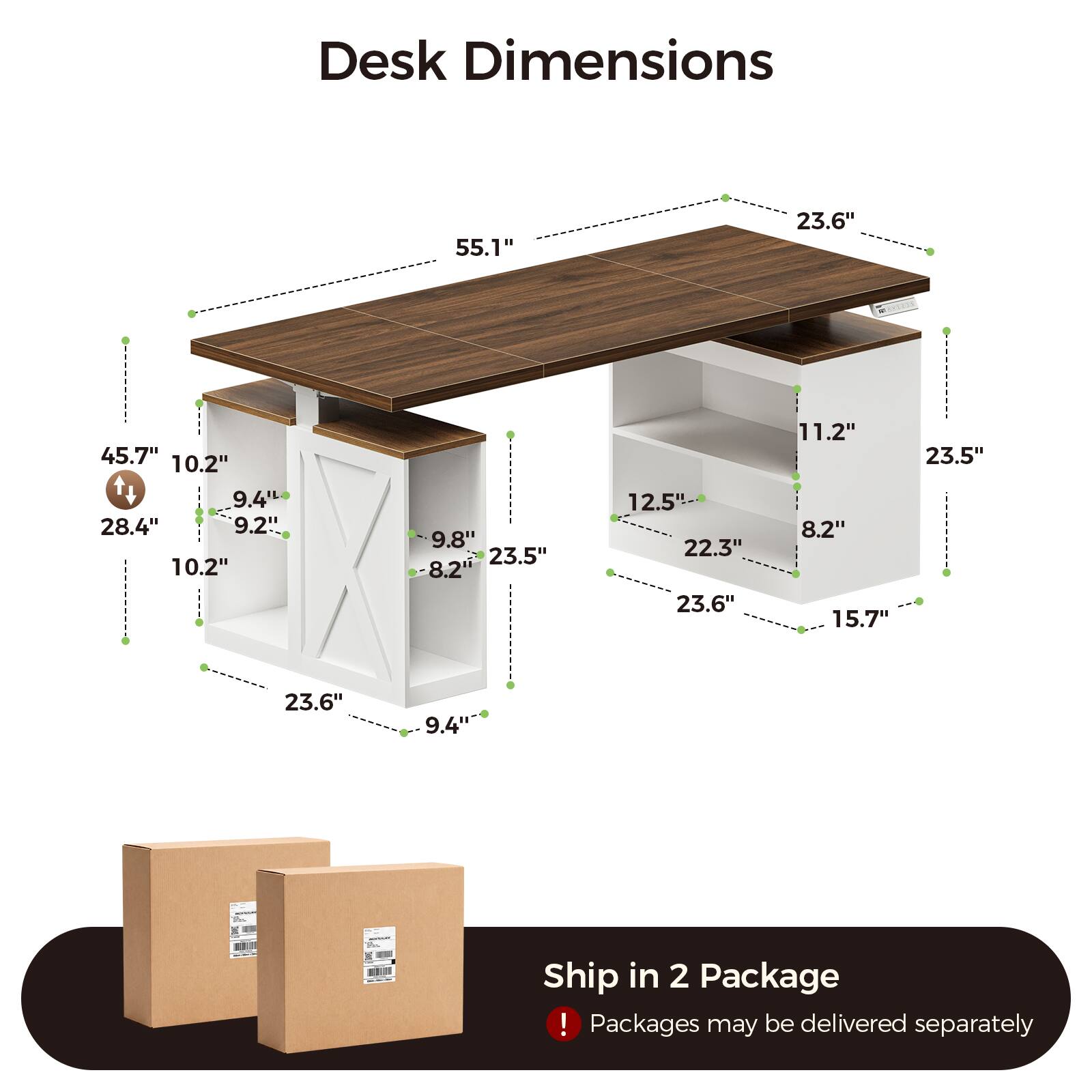 Desk Dimensions

55.1"  
23.6"  
45.7"  
10.2"  
9.4"  
28.4"  
9.2"  
9.8"  
23.5"  
8.2"  
12.5"L  
22.3"  
23.6"  
11.2"  
8.2"  
15.7"  
23.5"  
9.4"  

Ship in 2 Package!  
Packages may be delivered separately