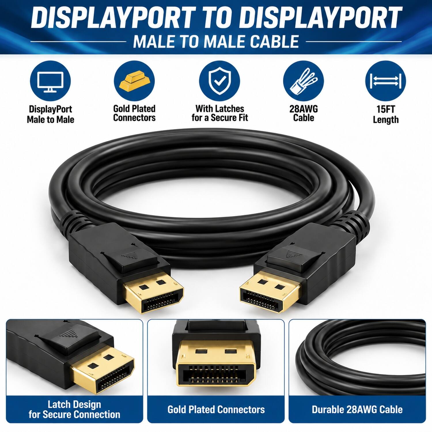 DISPLAYPORT TO DISPLAYPORT MALE TO MALE CABLE

- DisplayPort Male to Male
- Gold Plated Connectors
- With Latches for a Secure Fit
- 28AWG Cable
- 15FT Length
- Latch Design for Secure Connection
- Gold Plated Connectors
- Durable 28AWG Cable