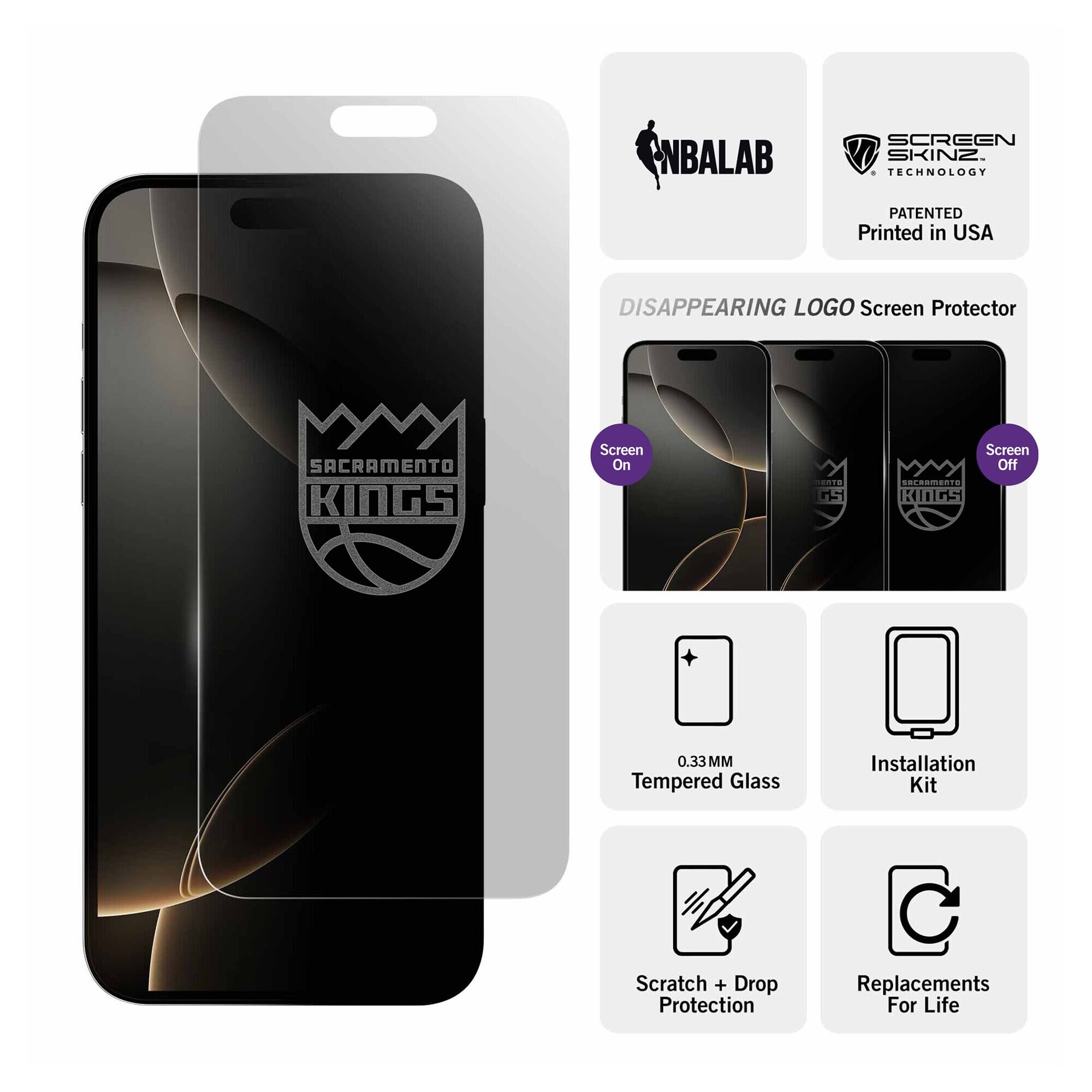 NBALAB  
SCREEN SKINZ TECHNOLOGY  
PATENTED Printed in USA  
DISAPPEARING LOGO Screen Protector  
SACRAMENTO KINGS  
Screen On  
Screen Off SACRAMENTO KINGS  
0.33 MM Tempered Glass  
Installation Kit  
Scratch + Drop Protection  
Replacements For Life