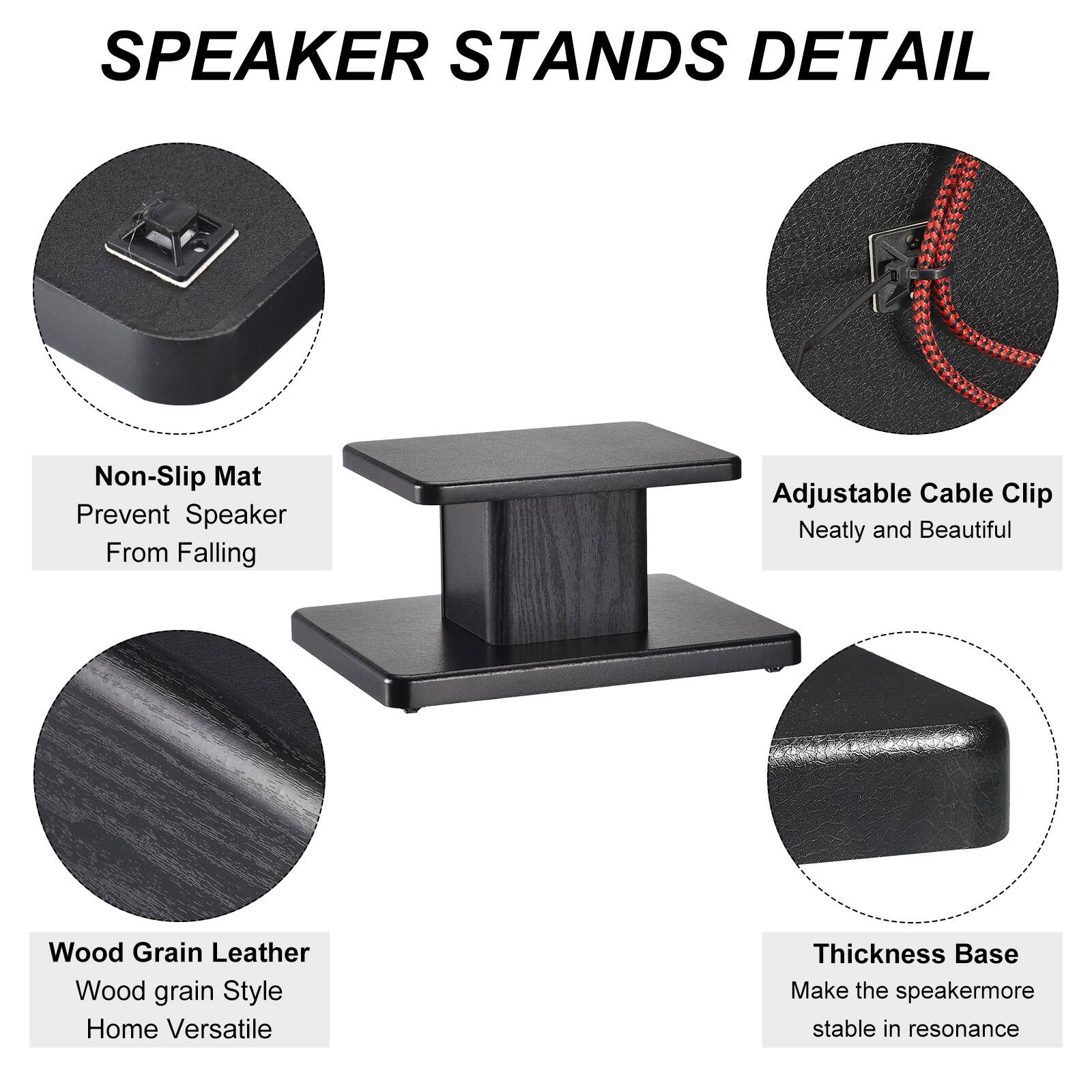 SPEAKER STANDS DETAIL

- Non-Slip Mat
  - Prevent Speaker From Falling

- Adjustable Cable Clip
  - Neatly and Beautiful

- Wood Grain Leather
  - Wood grain Style
  - Home Versatile

- Thickness Base
  - Make the speaker more stable in resonance