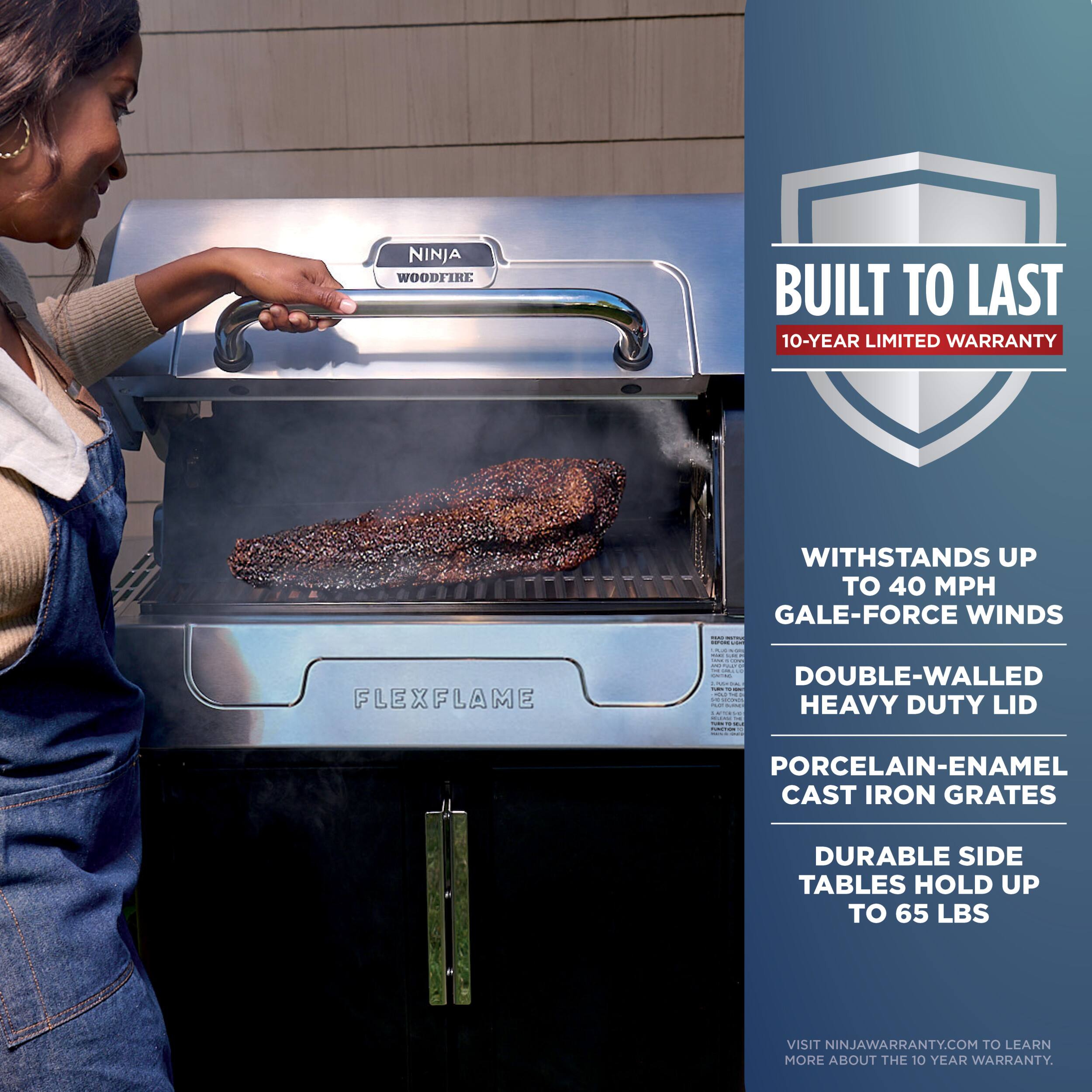 NINJA WOODFIRE BUILT TO LAST 10-YEAR LIMITED WARRANTY WITHSTANDS UP TO 40 MPH GALE-FORCE WINDS 1- : FLEXFLAME . - DOUBLE-WALLED HEAVY DUTY LID PORCELAIN-ENAMEL CAST IRON GRATES DURABLE SIDE TABLES HOLD UP TO 65 LBS VISIT NINJAWARRANTY.COM TO LEARN MORE ABOUT THE 10 YEAR WARRANTY.