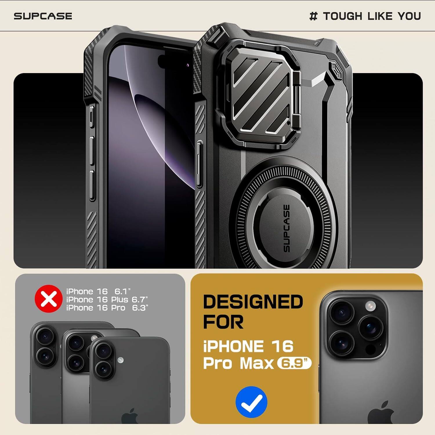 SUPCASE # TOUGH LIKE YOU
iPhone 16 6.1" iPhone 16 Plus 6.7" iPhone 16 Pro 6.3"
SUPCASE DESIGNED FOR iPHONE 16 Pro Max 6.9"