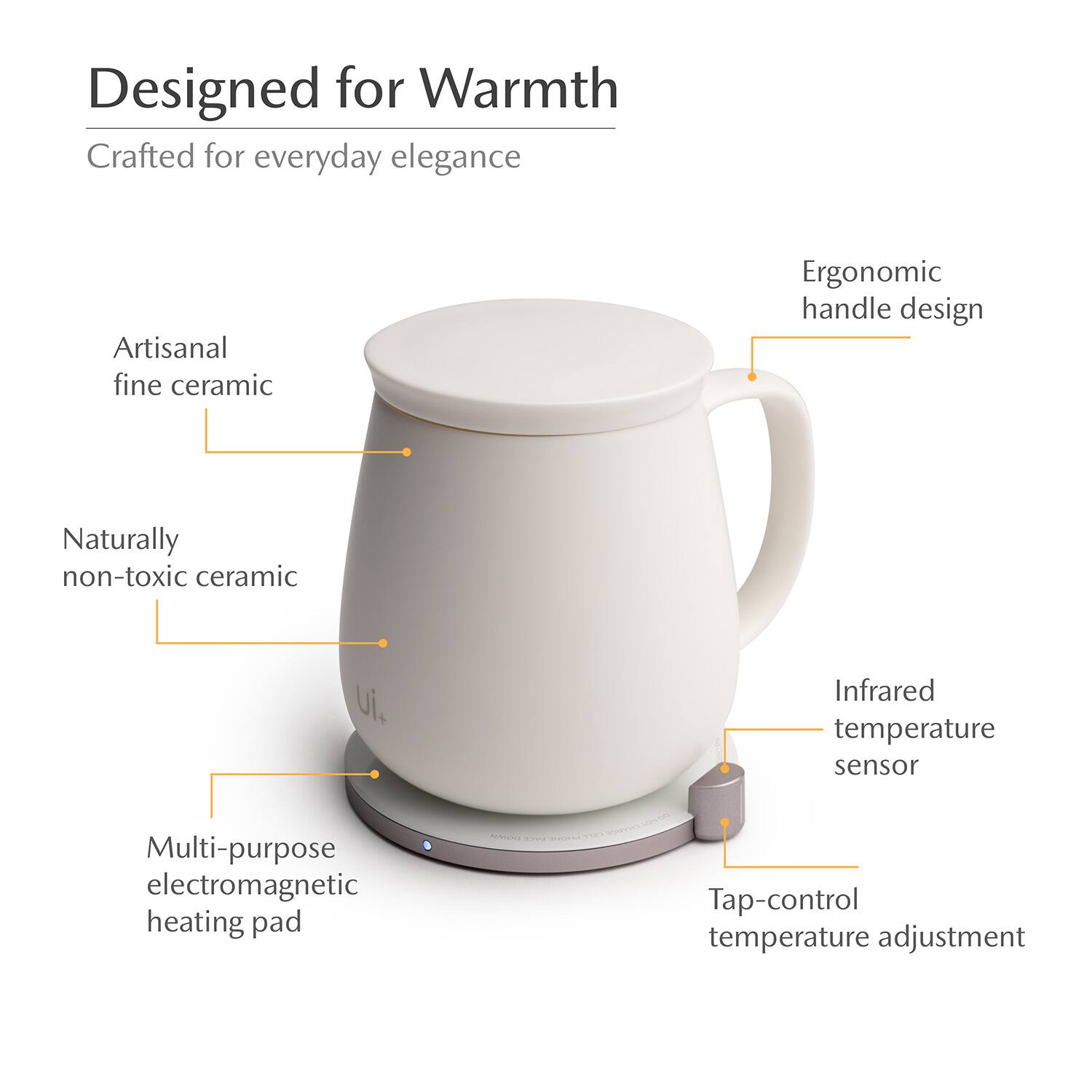 Designed for Warmth  
Crafted for everyday elegance  
Artisanal fine ceramic  
Ergonomic handle design  
Naturally non-toxic ceramic  
Infrared temperature sensor  
Multi-purpose electromagnetic heating pad  
Tap-control temperature adjustment