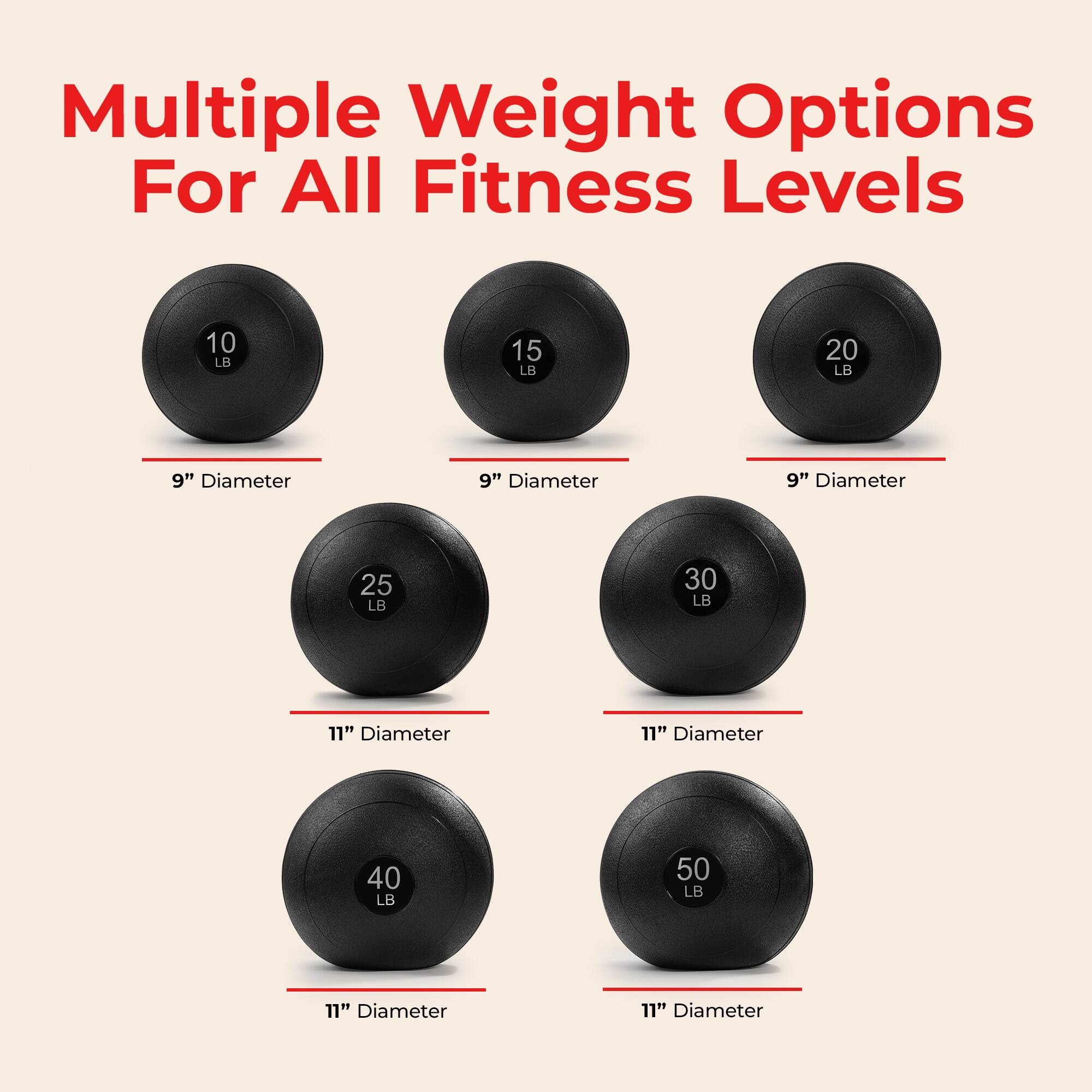 Multiple Weight Options For All Fitness Levels

- 10 LB, 9" Diameter
- 15 LB, 9" Diameter
- 20 LB, 9" Diameter
- 25 LB, 11" Diameter
- 30 LB, 11" Diameter
- 40 LB, 11" Diameter
- 50 LB, 11" Diameter