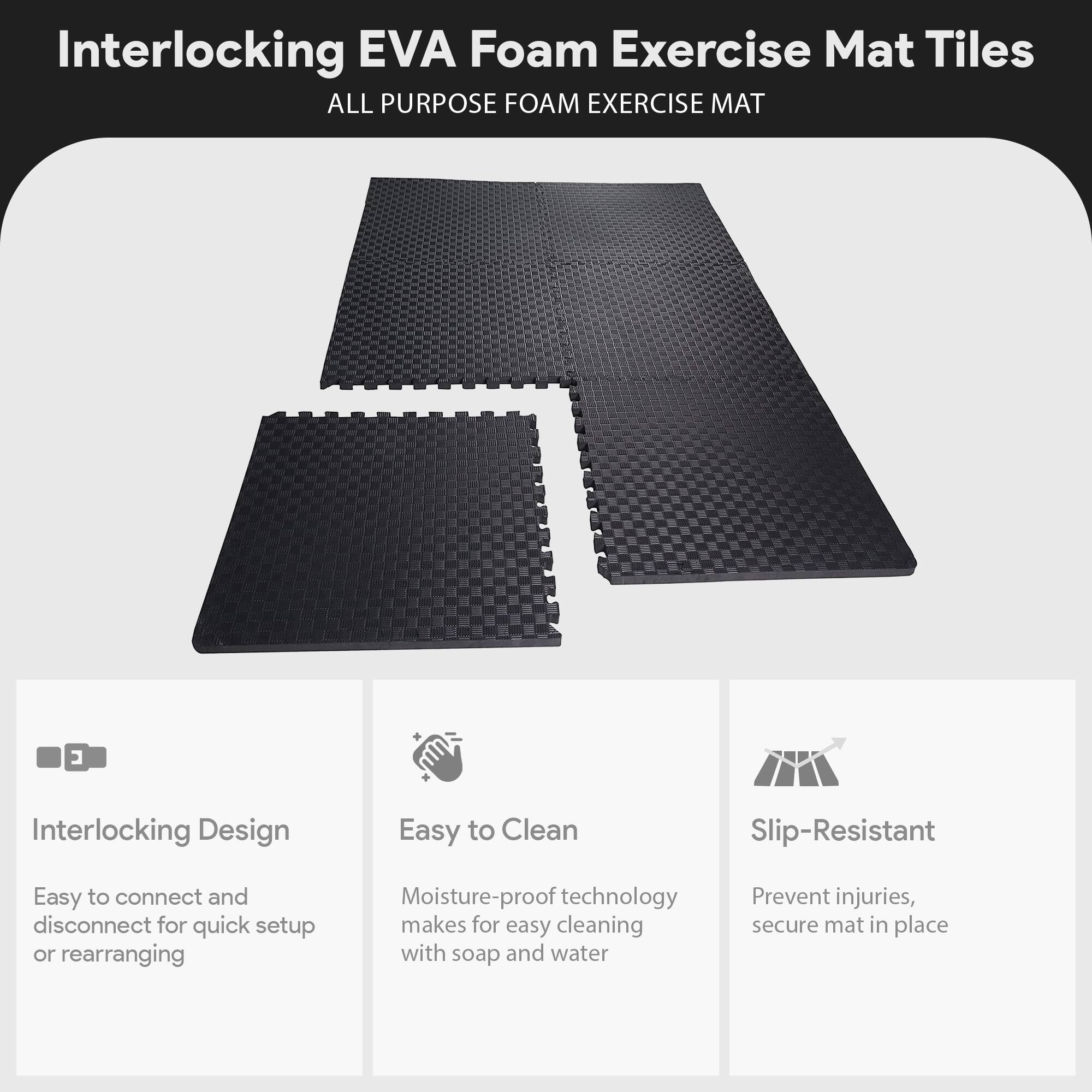 Interlocking EVA Foam Exercise Mat Tiles  
ALL PURPOSE FOAM EXERCISE MAT  

- Interlocking Design  
  Easy to connect and disconnect for quick setup or rearranging  

- Easy to Clean  
  Moisture-proof technology makes for easy cleaning with soap and water  

- Slip-Resistant  
  Prevent injuries, secure mat in place