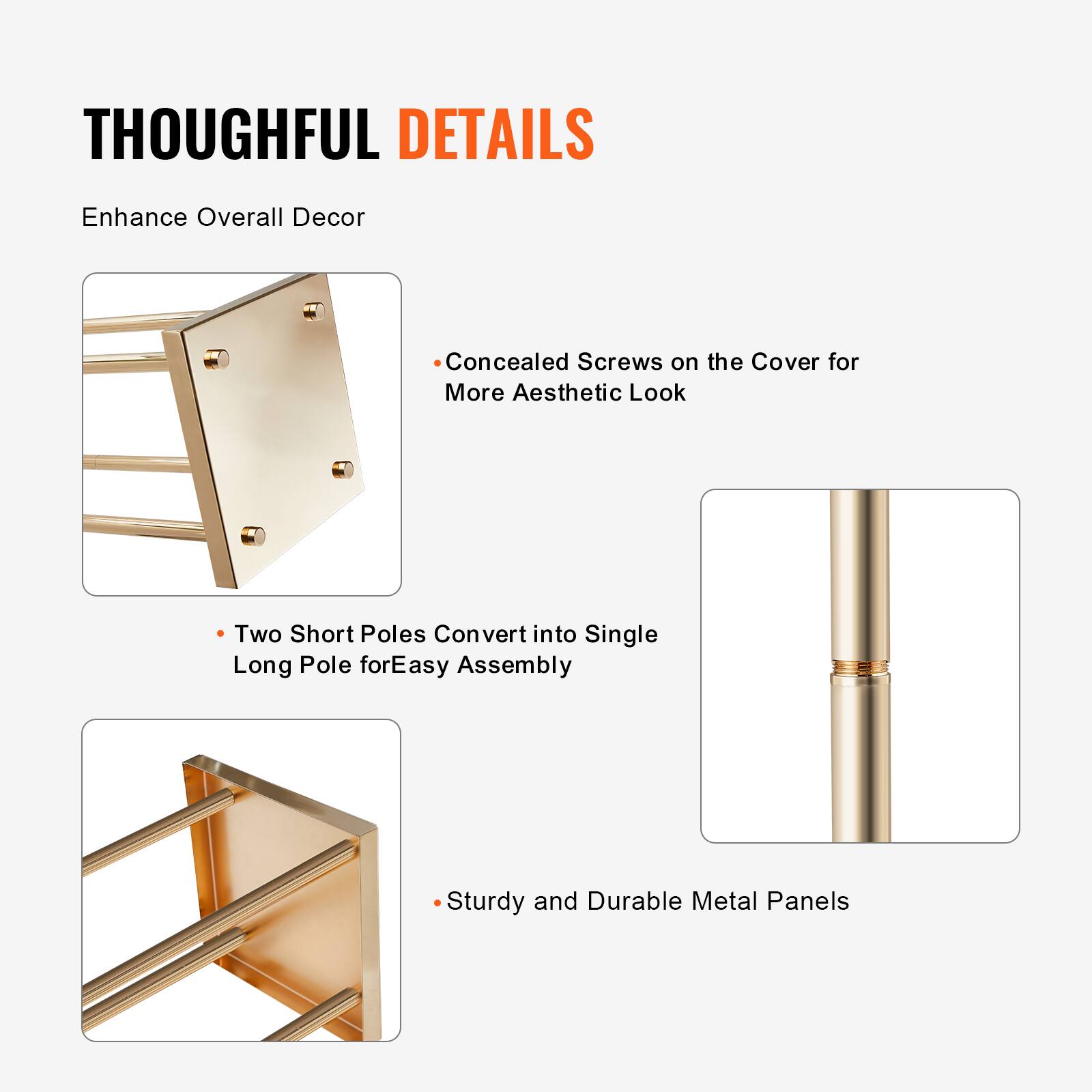 THOUGHTFUL DETAILS  
Enhance Overall Decor

- Concealed Screws on the Cover for More Aesthetic Look
- Two Short Poles Convert into Single Long Pole for Easy Assembly
- Sturdy and Durable Metal Panels