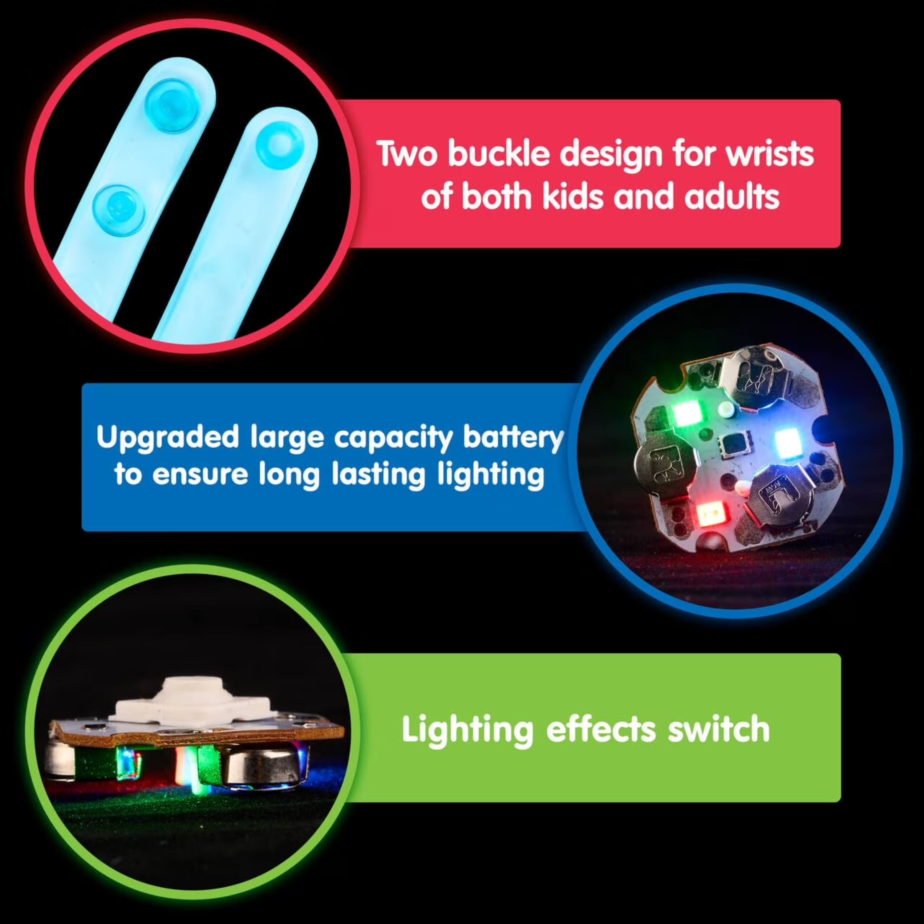 Two buckle design for wrists of both kids and adults  
Upgraded large capacity battery to ensure long lasting lighting  
Lighting effects switch