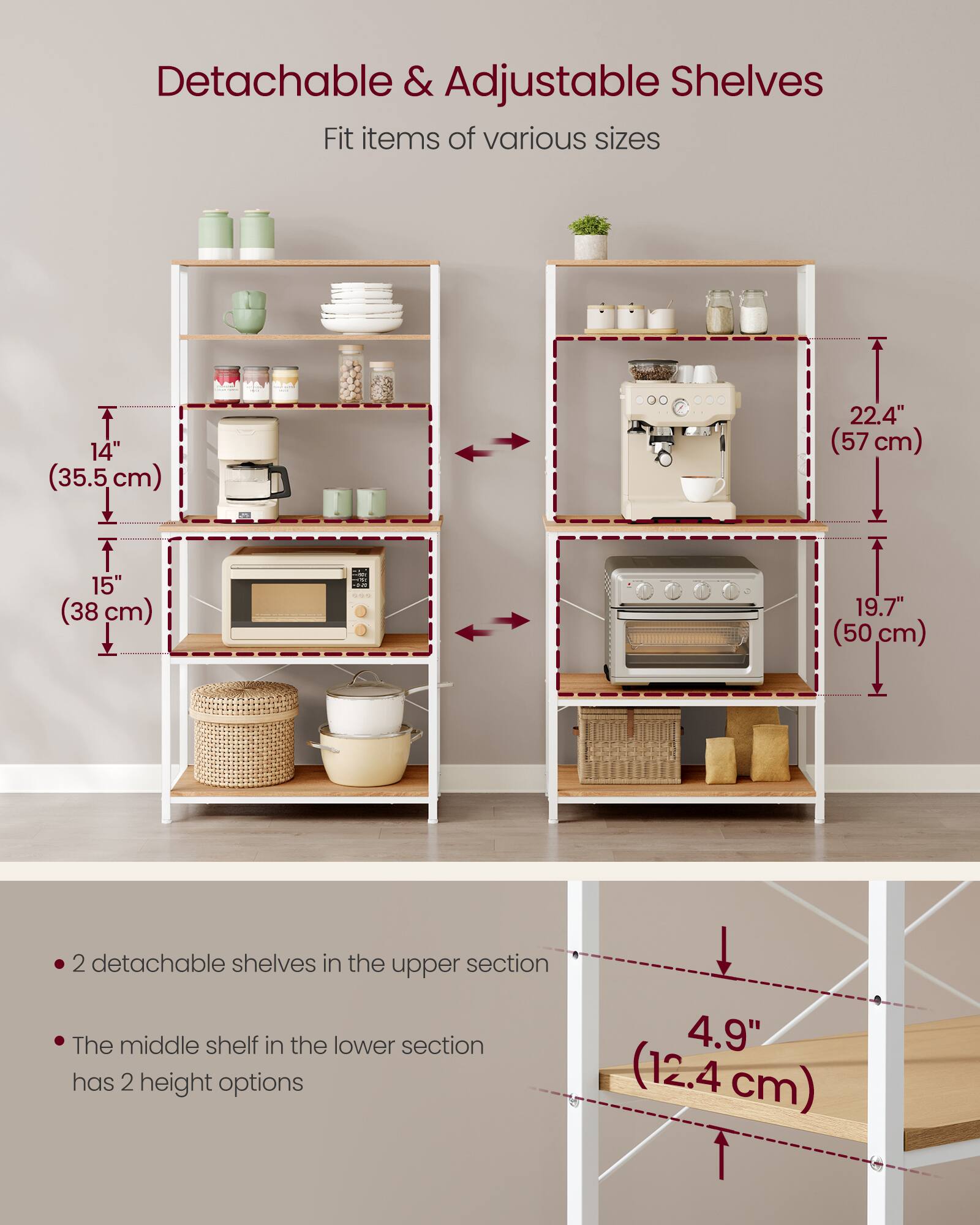 Detachable & Adjustable Shelves  
Fit items of various sizes  

14" (35.5 cm)  
15" (38 cm)  
22.4" (57 cm)  
19.7" (50 cm)  

- 2 detachable shelves in the upper section  
- The middle shelf in the lower section has 2 height options  

4.9" (12.4 cm)