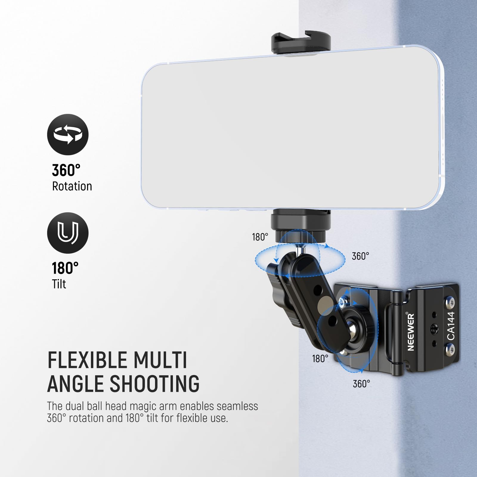 360 Rotation 180 Tilt  
FLEXIBLE MULTI ANGLE SHOOTING  
The dual ball head magic arm enables seamless 360° rotation and 180° tilt for flexible use.  
NEEWER CA144