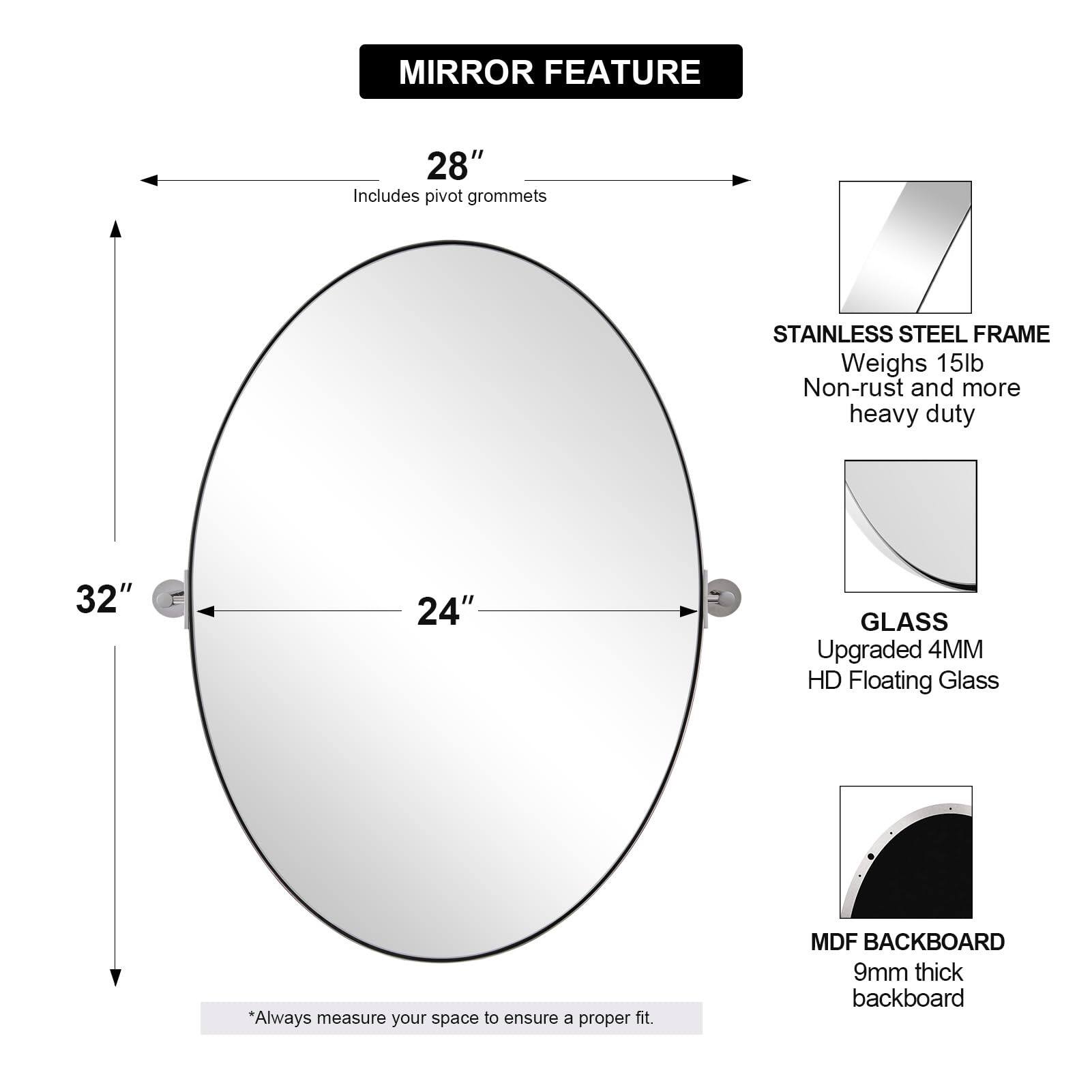 **MIRROR FEATURE**

- **28"**  
  Includes pivot grommets

- **32"**  
  **24"**

- **STAINLESS STEEL FRAME**  
  Weighs 15lb  
  Non-rust and more heavy duty

- **GLASS**  
  Upgraded 4MM HD Floating Glass

- **MDF BACKBOARD**  
  9mm thick backboard

*Always measure your space to ensure a proper fit.*