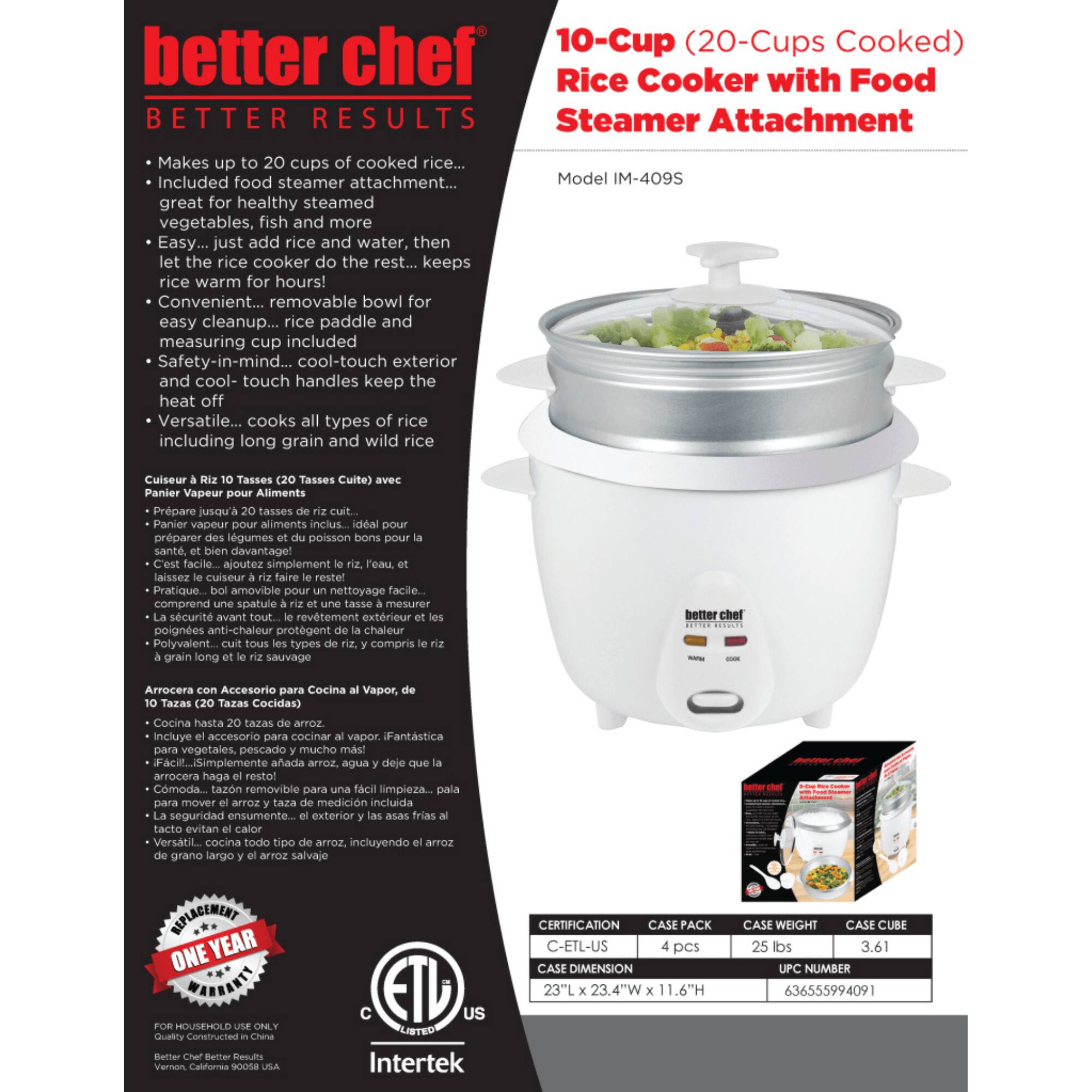 better chef  
BETTER RESULTS  

- Makes up to 20 cups of cooked rice...  
- Included food steamer attachment... great for healthy steamed vegetables, fish and more  
- Easy... just add rice and water, then let the rice cooker do the rest... keeps rice warm for hours!  
- Convenient... removable bowl for easy cleanup... rice paddle and measuring cup included  
- Safety-in-mind... cool-touch exterior and cool-touch handles keep the heat off  
- Versatile... cooks all types of rice including long grain and wild rice  

10-Cup (20-Cups Cooked) Rice Cooker with Food Steamer Attachment  
Model IM-409S  

Cuiseur à riz 10 Tasses (20 Tasses Cuite) avec Panier Vapeur Aliments  
- Panier vapeur aliments inclus. Idéal pour préparer des légumes et du poisson bons pour la santé, et bien davantage  
- C'est facile.. aoutez simplement riz, eau, et laissez cuire faire le reste...  
- Pratique. bol amovible pour un nettoyage facile... comprend une spatule à riz et un mesureur  
-