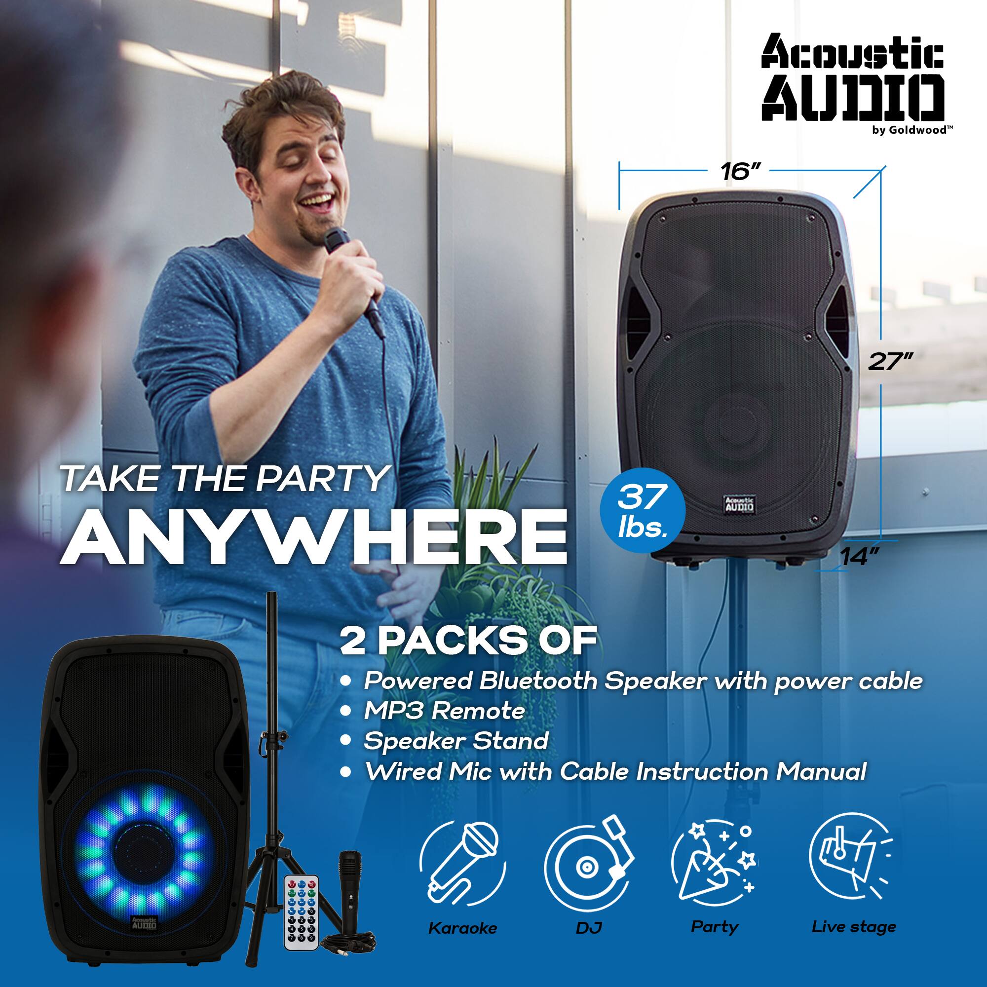 Acoustic AUDIO by Goldwood

TAKE THE PARTY ANYWHERE

2 PACKS OF
- Powered Bluetooth Speaker with power cable
- MP3 Remote
- Speaker Stand
- Wired Mic with Cable
- Instruction Manual

37 lbs.

16" 27" 14"

Karaoke DJ Party Live stage