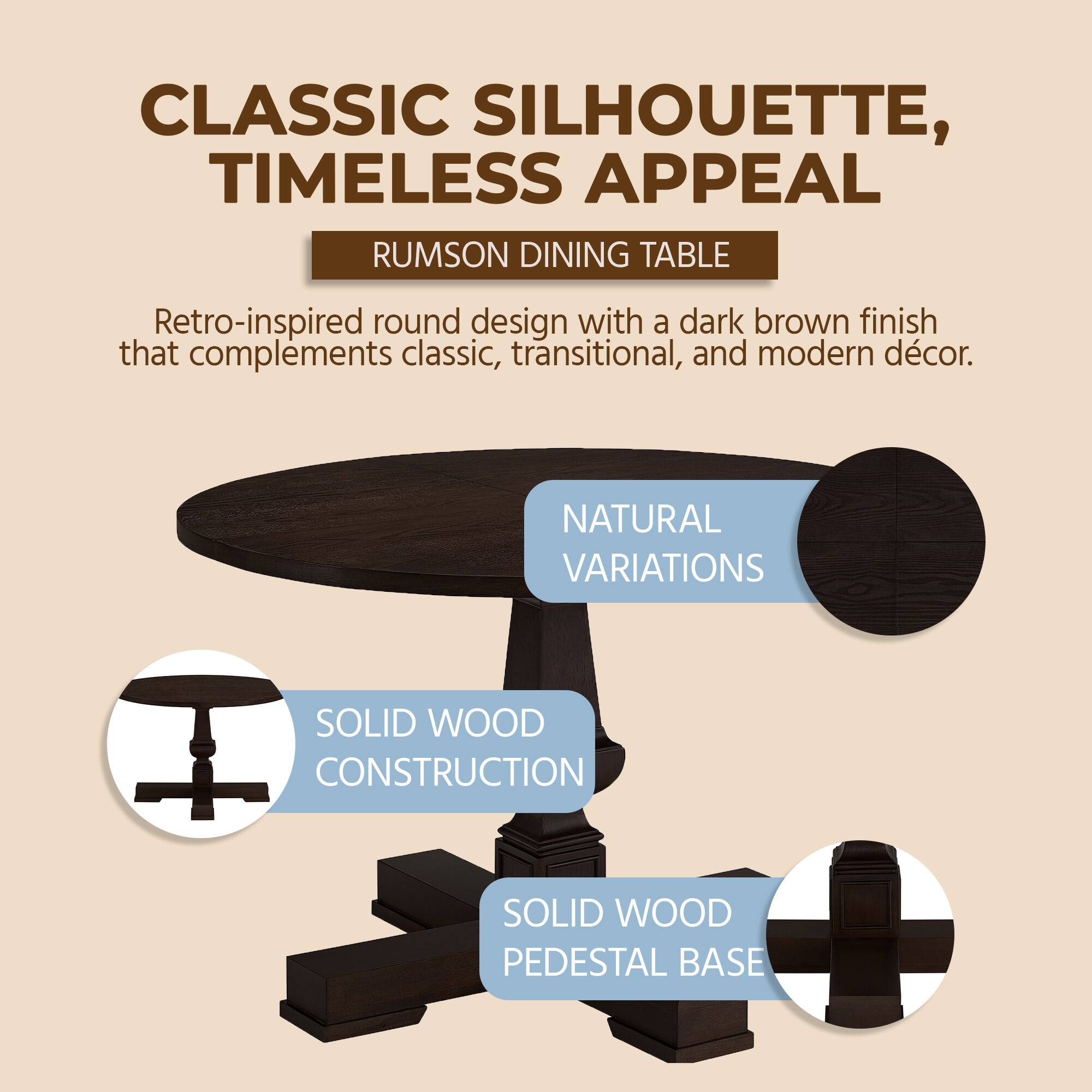 CLASSIC SILHOUETTE, TIMELESS APPEAL  
RUMSON DINING TABLE  
Retro-inspired round design with a dark brown finish that complements classic, transitional, and modern décor.  

NATURAL VARIATIONS  
SOLID WOOD CONSTRUCTION  
SOLID WOOD PEDESTAL BASE