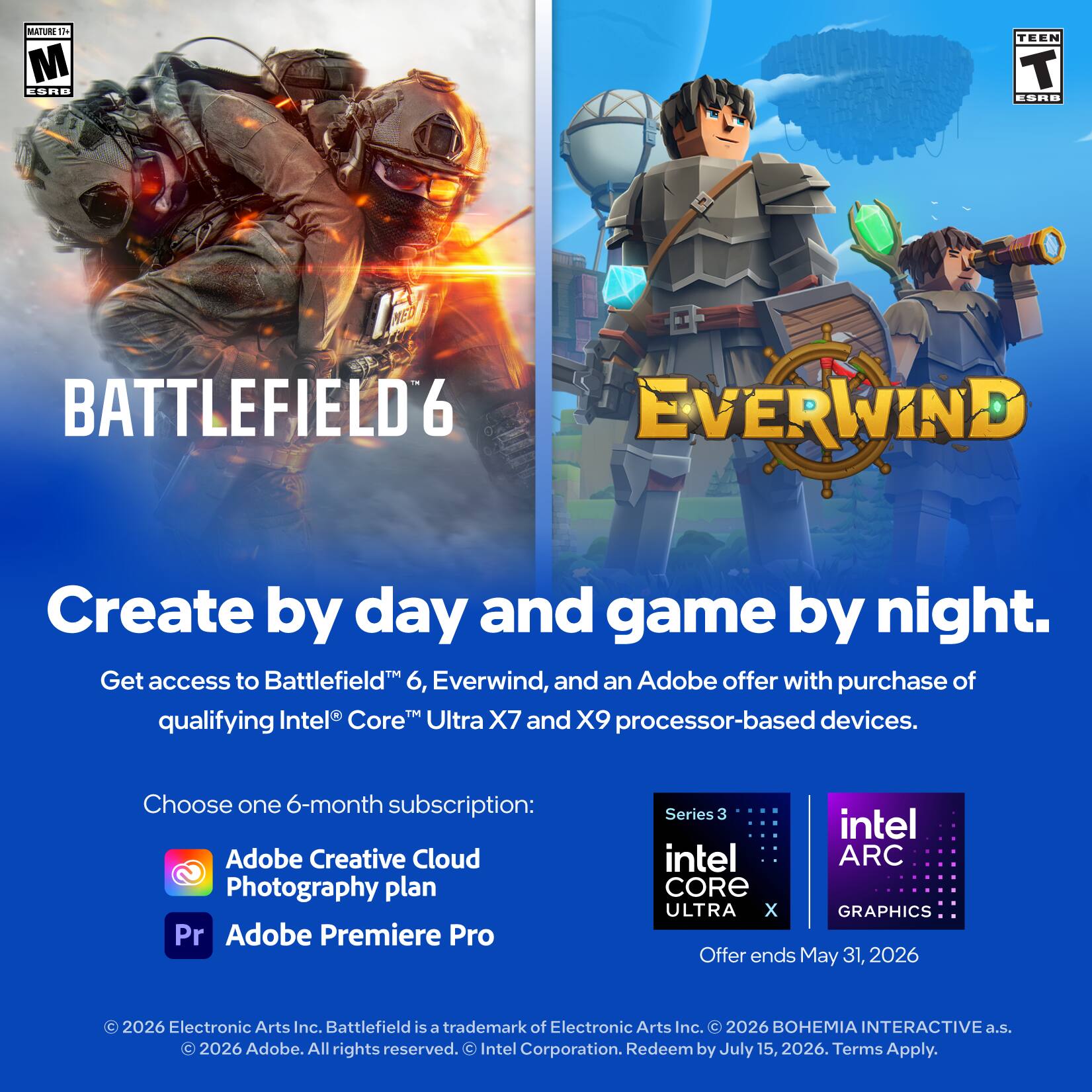 MATURE 17+ ESRB

BATTLEFIELD 6

Create by day and game by night.

Get access to Battlefield 6, Everwind, and an Adobe offer with purchase of qualifying Intel® Core™ Ultra X7 and X9 processor-based devices.

Choose one 6-month subscription:
- Adobe Creative Cloud Photography plan
- Adobe Premiere Pro

Offer ends May 31, 2026

© 2026 Electronic Arts Inc. Battlefield is a trademark of Electronic Arts Inc. © 2026 BOHEMIA INTERACTIVE a.s. © 2026 Adobe. All rights reserved. © Intel Corporation. Redeem by July 15, 2026. Terms Apply.

TEEN ESRB

EVERWIND

Create by day and game by night.

Get access to Battlefield™ 6, Everwind, and an Adobe offer with purchase of qualifying Intel® Core™ Ultra X7 and X9 processor-based devices.

Choose one 6-month subscription:
- Adobe Creative Cloud Photography plan
- Adobe Premiere Pro

Offer ends May 31, 2026

© 2026 Electronic Arts Inc. Battlefield is a trademark of Electronic Arts Inc