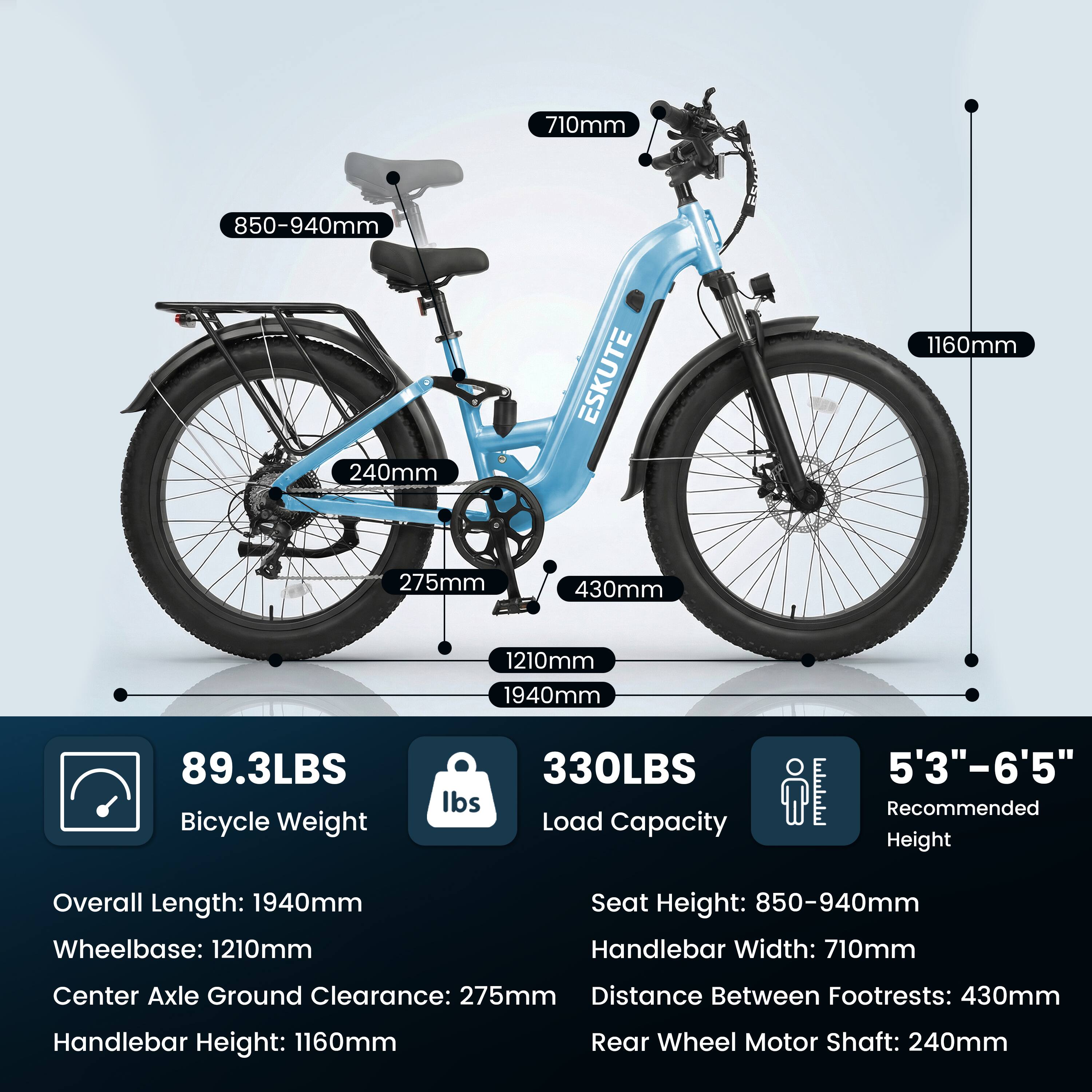 - 710mm
- 850-940mm
- 240mm
- ESKUTE
- 1160mm
- 275mm
- 430mm
- 1210mm
- 1940mm
- 89.3LBS Bicycle Weight
- 330LBS Load Capacity
- 5'3"-6'5" Recommended Height
- Overall Length: 1940mm
- Wheelbase: 1210mm
- Seat Height: 850-940mm
- Handlebar Width: 710mm
- Center Axle Ground Clearance: 275mm
- Distance Between Footrests: 430mm
- Handlebar Height: 1160mm
- Rear Wheel Motor Shaft: 240mm