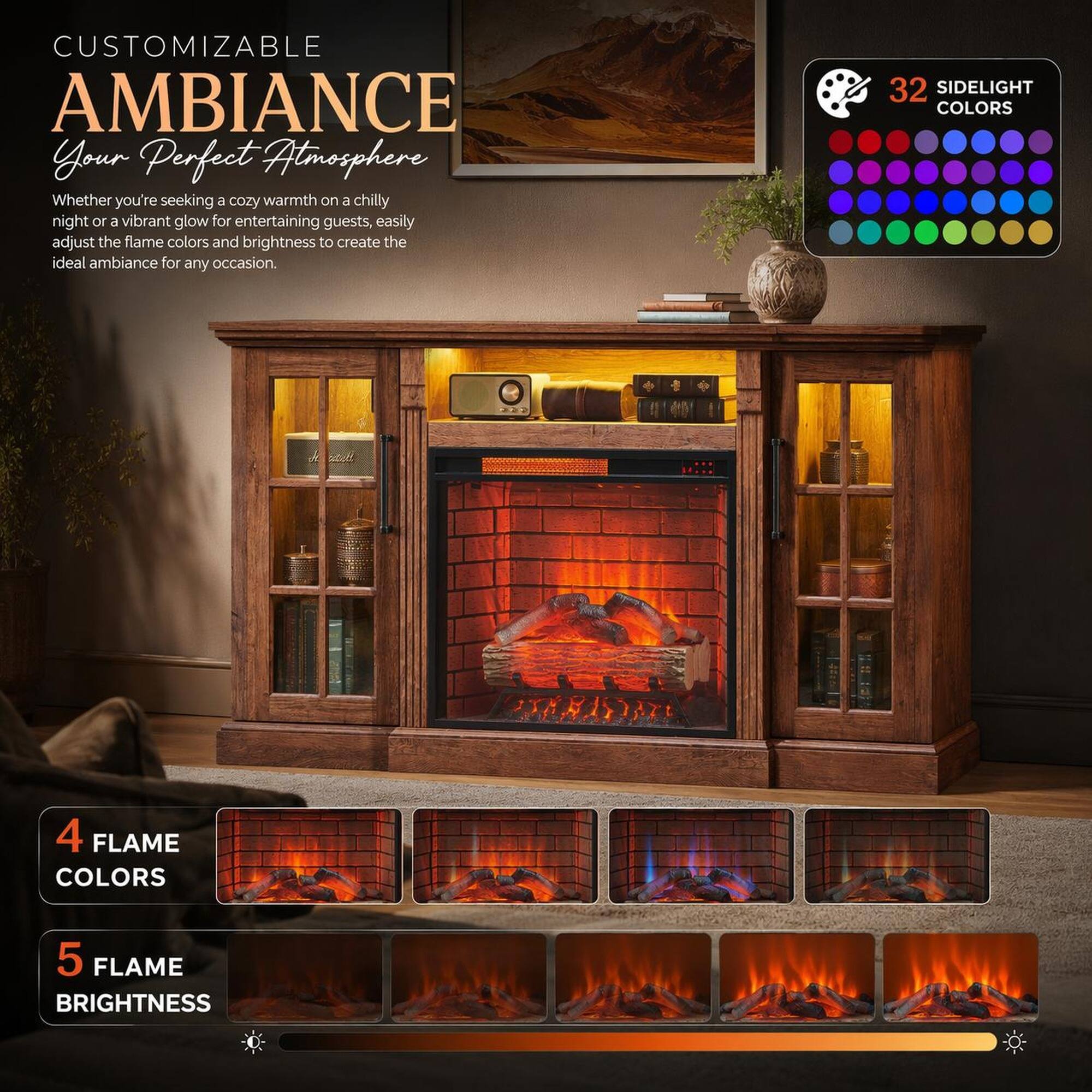CUSTOMIZABLE AMBIANCE  
Your Perfect Atmosphere  

Whether you're seeking a cozy warmth on a chilly night or a vibrant glow for entertaining guests, easily adjust the flame colors and brightness to create the ideal ambiance for any occasion.  

32 SIDELIGHT COLORS  
4 FLAME COLORS  
5 FLAME BRIGHTNESS