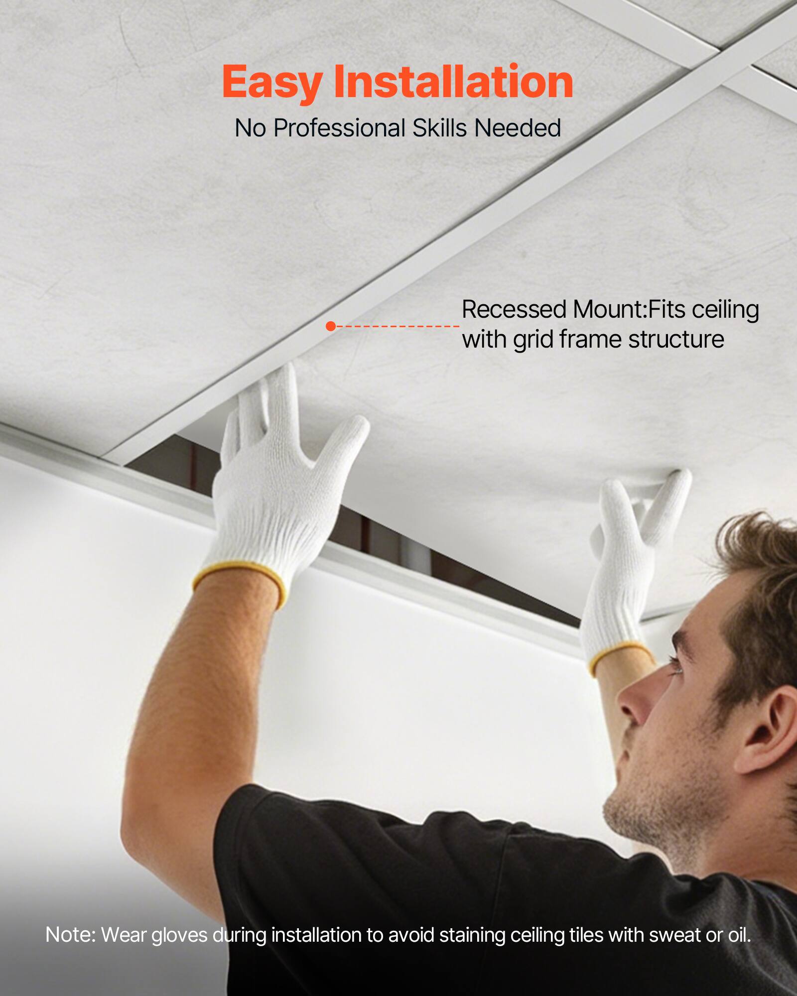Easy Installation  
No Professional Skills Needed  

Recessed Mount: Fits ceiling with grid frame structure  

Note: Wear gloves during installation to avoid staining ceiling tiles with sweat or oil.