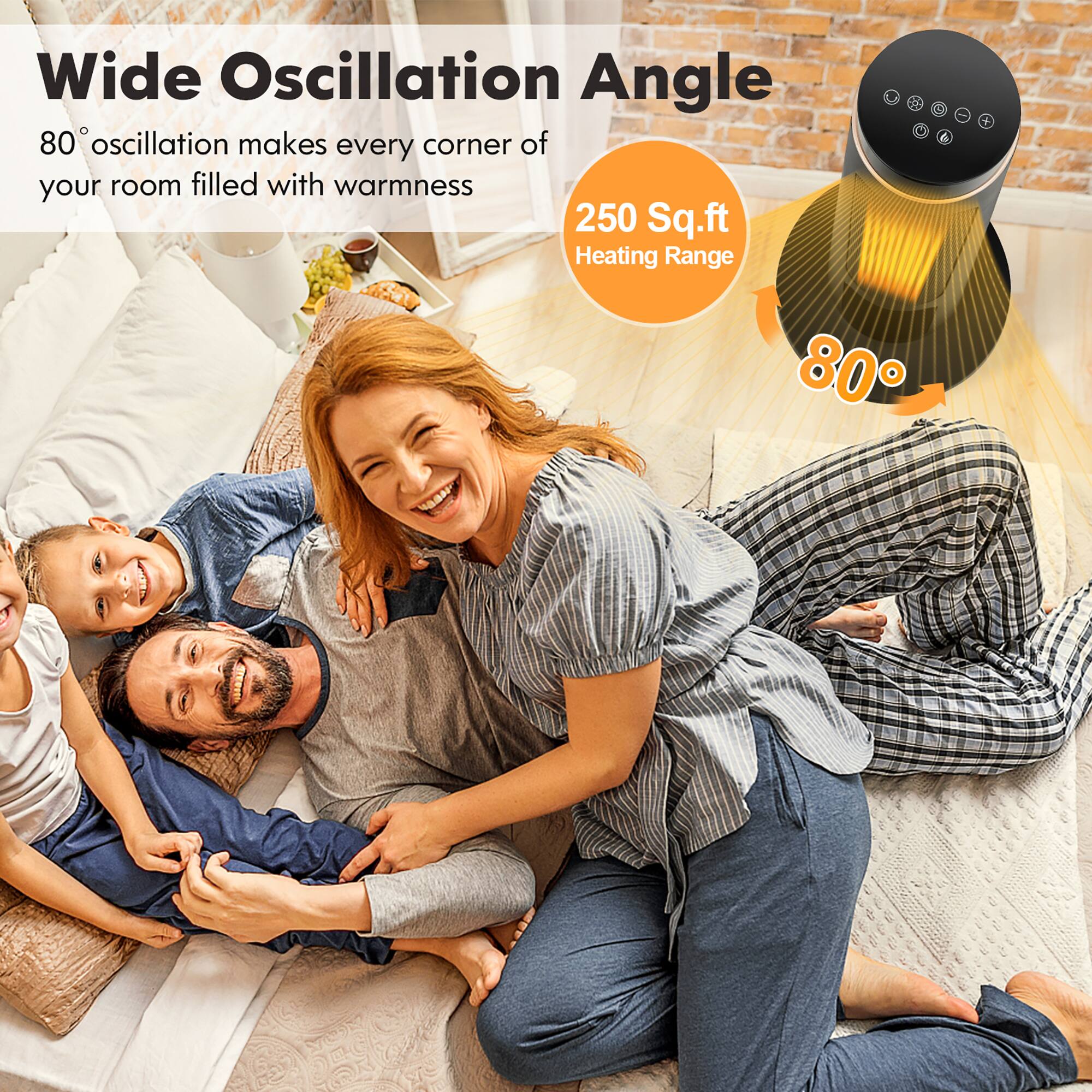 Wide Oscillation Angle  
80° oscillation makes every corner of your room filled with warmth  

250 Sq.ft Heating Range