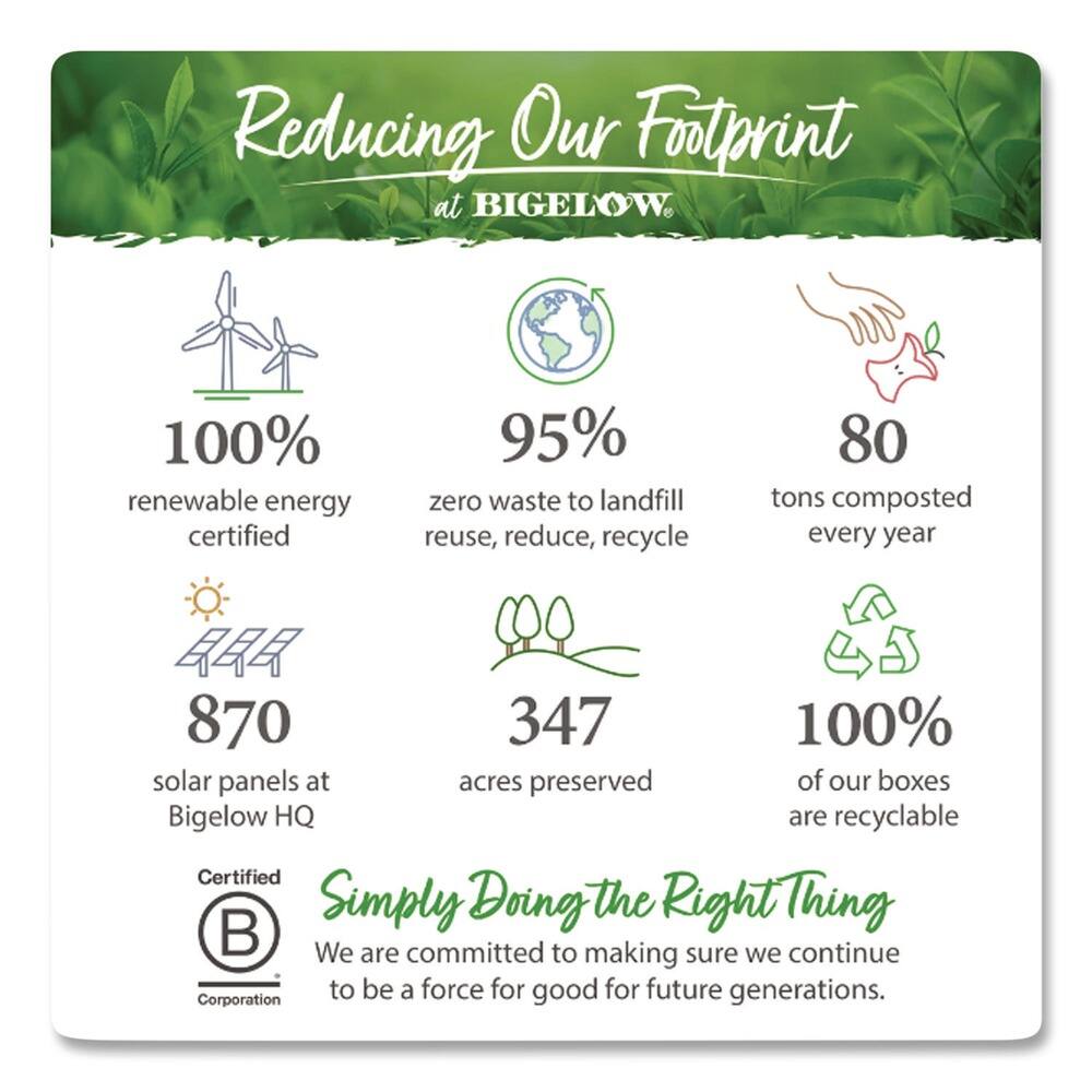Reducing Our Footprint at BIGELOW

- 100% renewable energy certified
- 95% zero waste to landfill (reuse, reduce, recycle)
- 80 tons composted every year
- 870 solar panels at Bigelow HQ
- 347 acres preserved
- 100% of our boxes are recyclable

Certified Simply Doing the Right Thing

We are committed to making sure we continue to be a force for good for future generations.