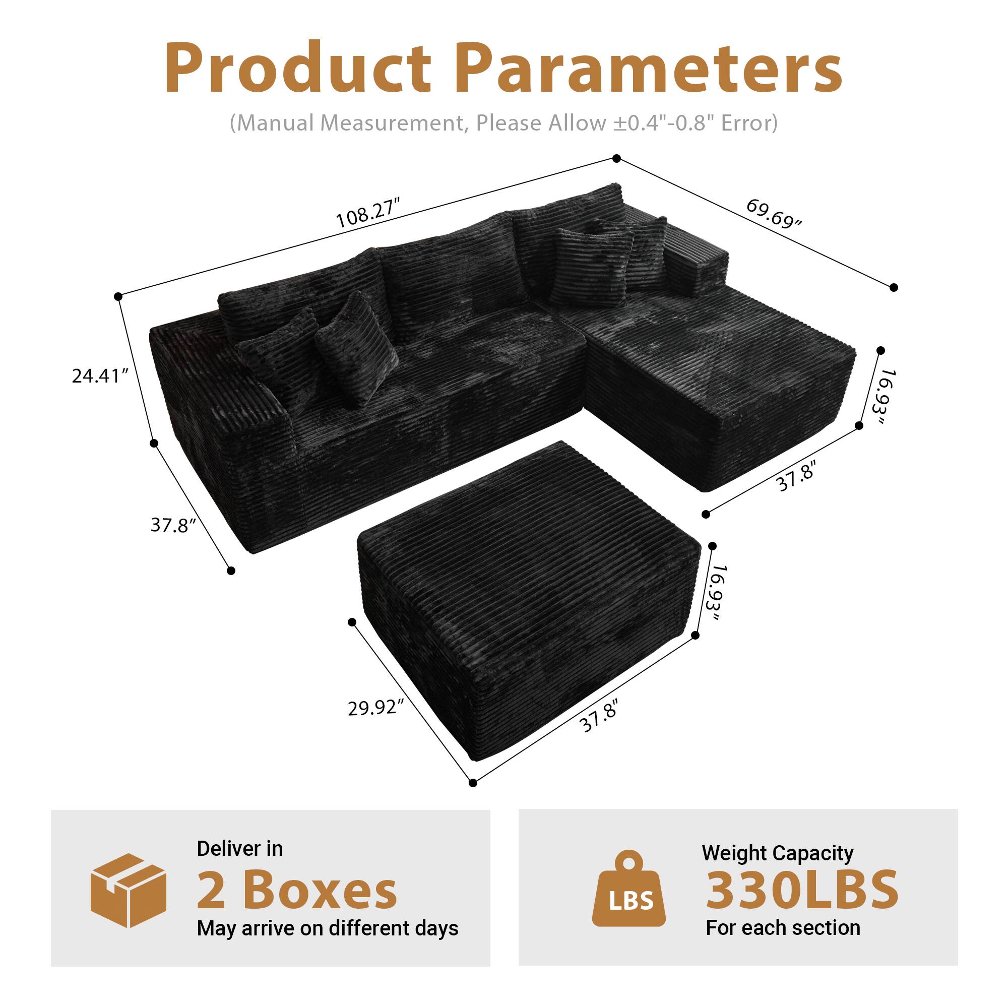 Product Parameters  
(Manual Measurement, Please Allow ±0.4"-0.8" Error)  

- Length: 108.27"  
- Width: 69.69"  
- Height: 24.41"  
- Seat Height: 16.93"  
- Armrest Height: 37.8"  
- Depth: 37.8"  
- Back Height: 29.92"  

Deliver in 2 Boxes  
May arrive on different days  

Weight Capacity: 330LBS  
For each section