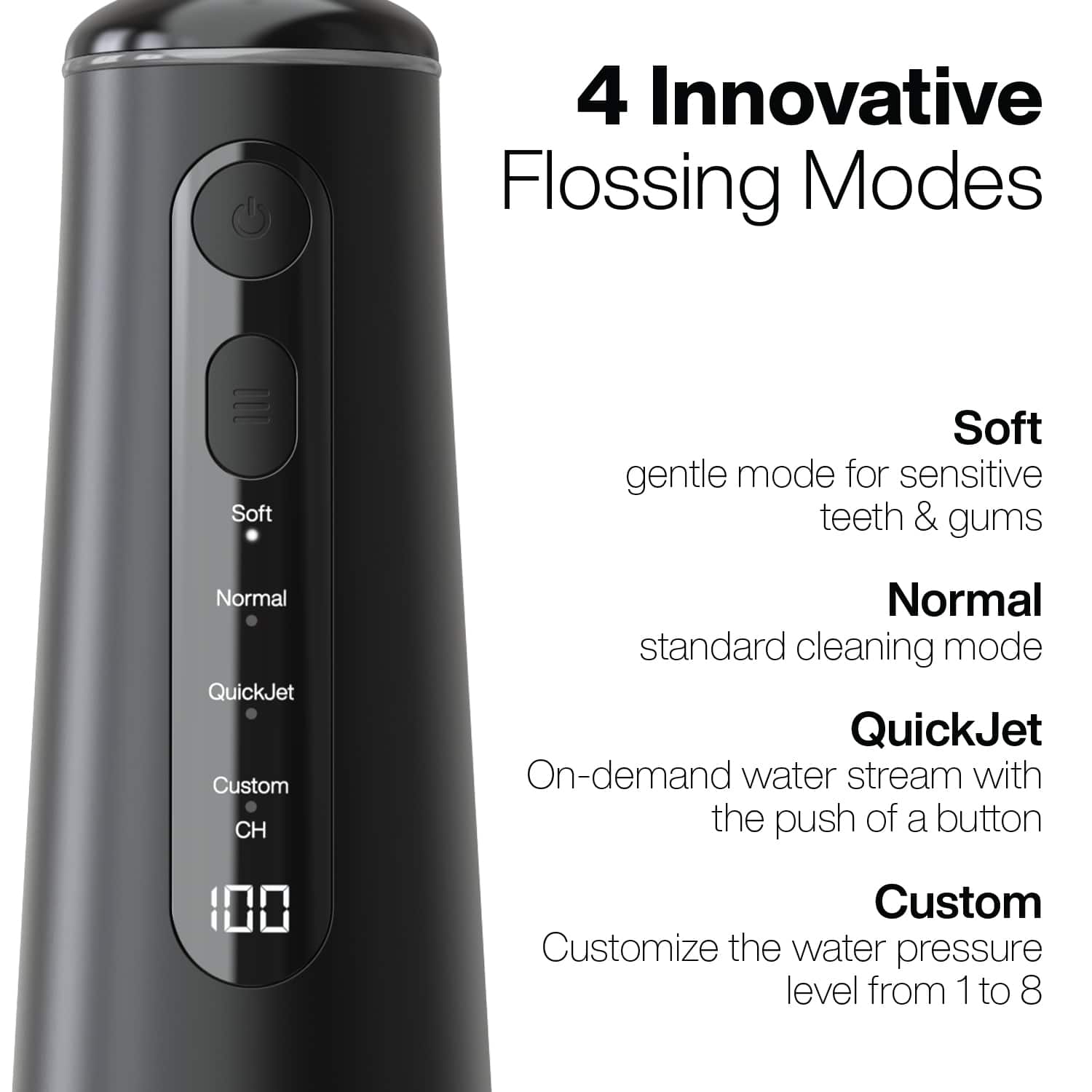 4 Innovative Flossing Modes
- Soft: gentle mode for sensitive teeth & gums
- Normal: standard cleaning mode
- QuickJet: On-demand water stream with the push of a button
- Custom: Customize the water pressure level from 1 to 8