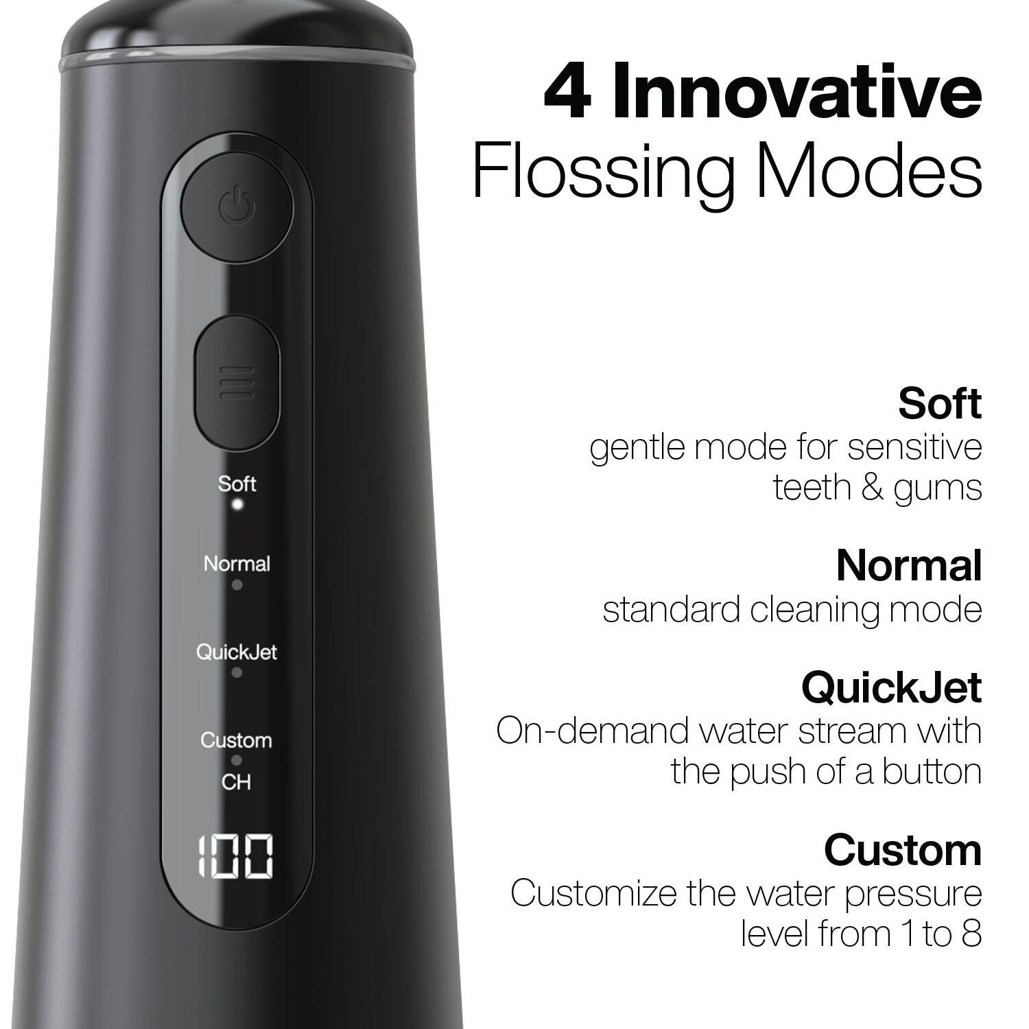 4 Innovative Flossing Modes

- Soft: gentle mode for sensitive teeth & gums
- Normal: standard cleaning mode
- QuickJet: On-demand water stream with the push of a button
- Custom: Customize the water pressure level from 1 to 8