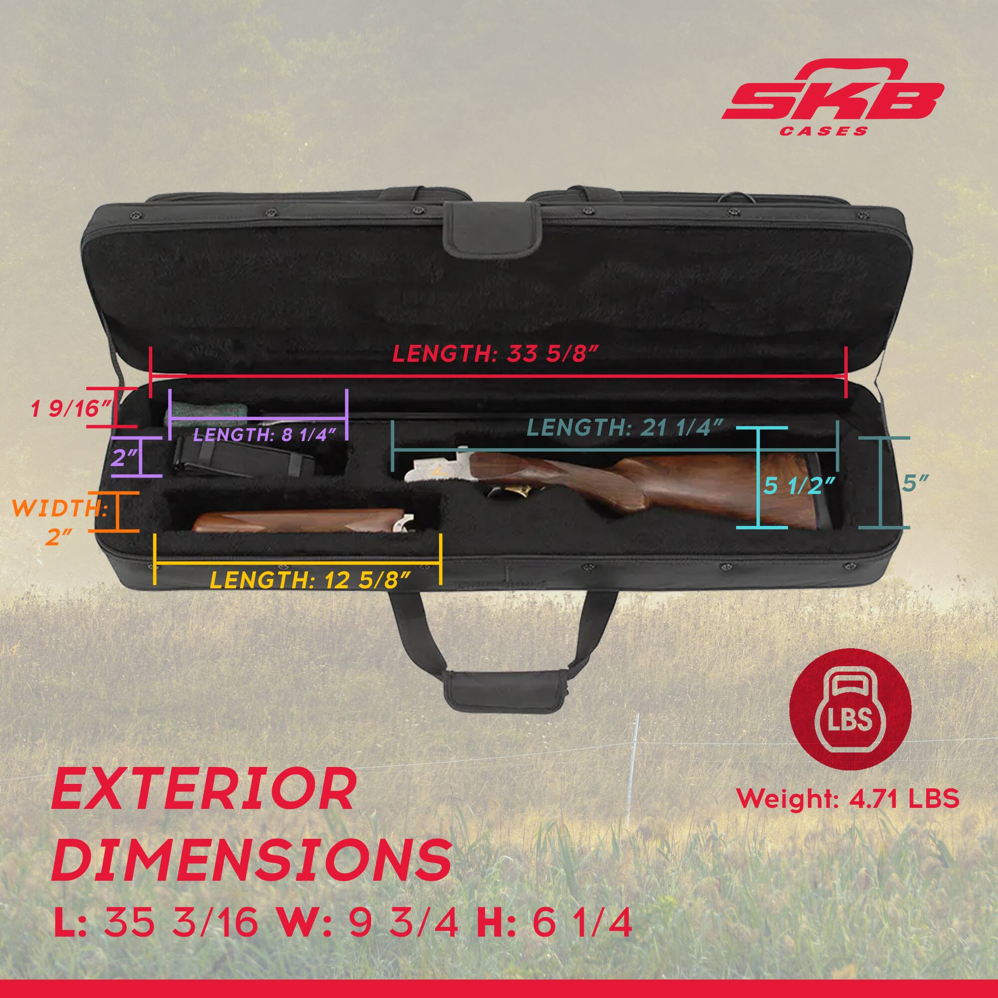 SKB CASES

LENGTH: 33 5/8"
WIDTH: 1 9/16" 2" 2"
LENGTH: 8 1/4"
LENGTH: 21 1/4"
5 1/2"
5"
LENGTH: 12 5/8"

EXTERIOR DIMENSIONS
L: 35 3/16" W: 9 3/4" H: 6 1/4"

Weight: 4.71 LBS