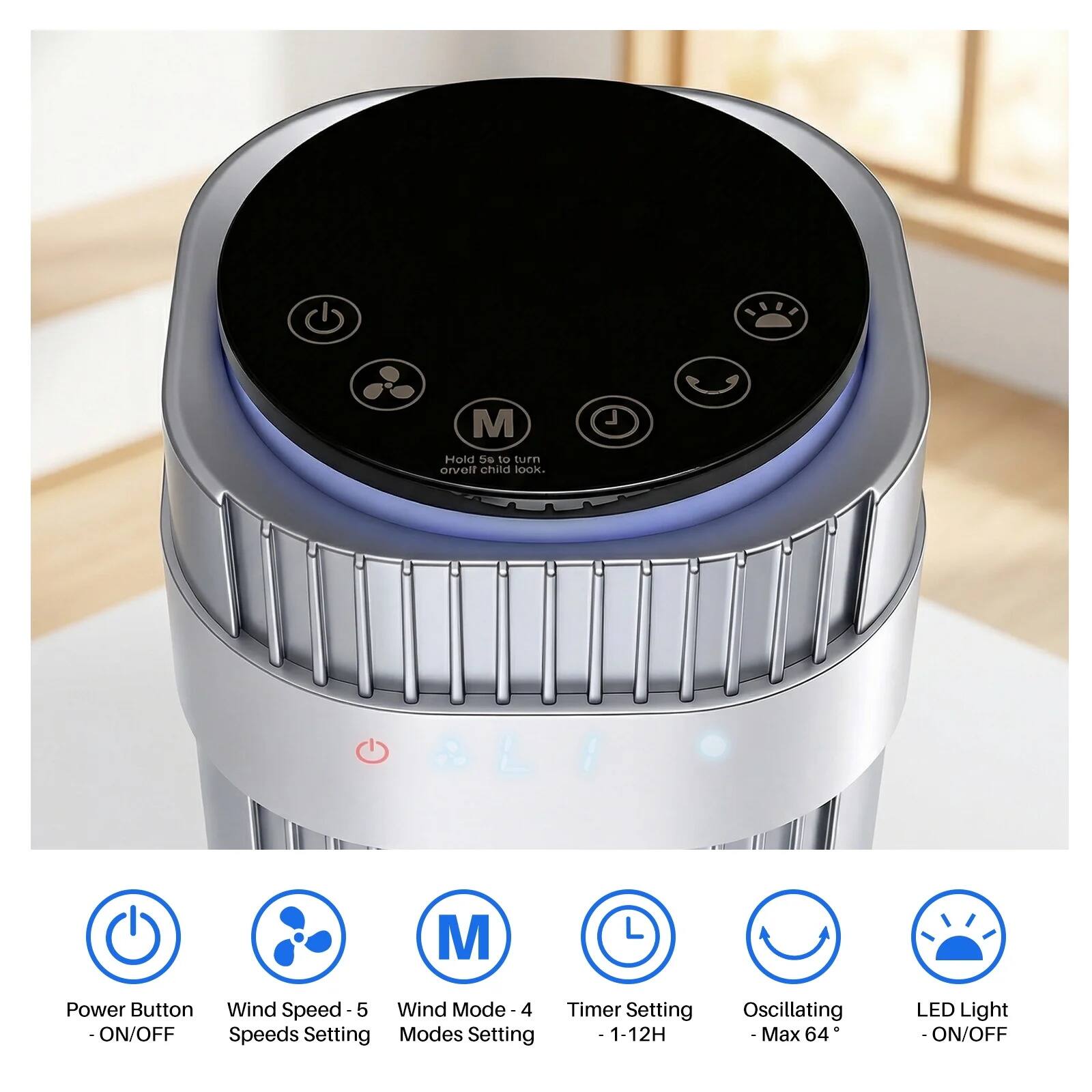 N.TA M Hold S to turn on/off child lock.  
- Power Button - ON/OFF  
- Wind Speed - 5 Speeds Setting  
- Wind Mode - 4 Modes Setting  
- Timer Setting - 1-12H  
- Oscillating - Max 64°  
- LED Light - ON/OFF