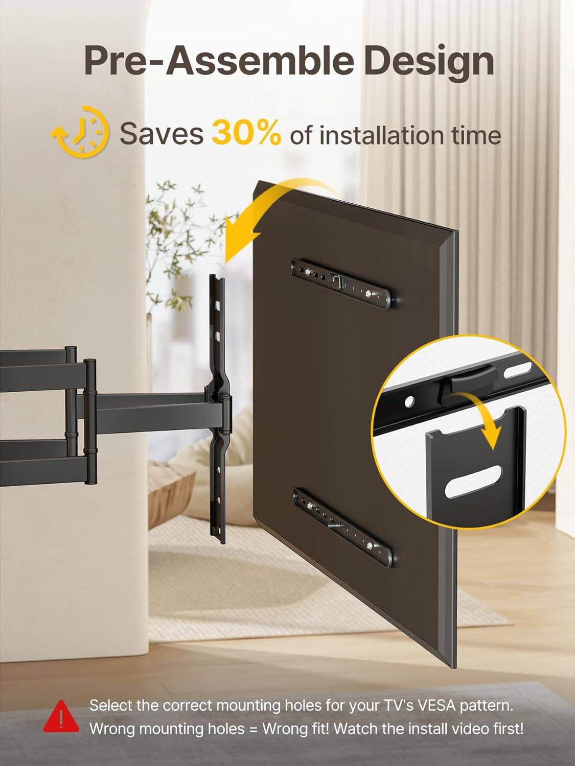 Pre-Assemble Design  
Saves 30% of installation time  

Select the correct mounting holes for your TV's VESA pattern.  
Wrong mounting holes = Wrong fit!  
Watch the install video first!