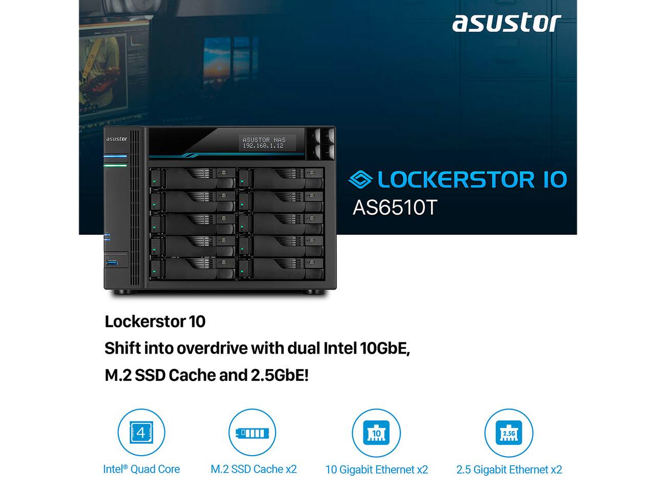 asustor  
ASUSTOR NAS 192.168.1.12  
LOCKERSTOR IO AS6510T  
Lockerstor 10 Shift into overdrive with dual Intel 10GbE, M.2 SSD Cache and 2.5GbE!  
4  
10  
2.5G  
Intel Quad Core  
M.2 SSD Cache x2  
10 Gigabit Ethernet x2  
2.5 Gigabit Ethernet x2