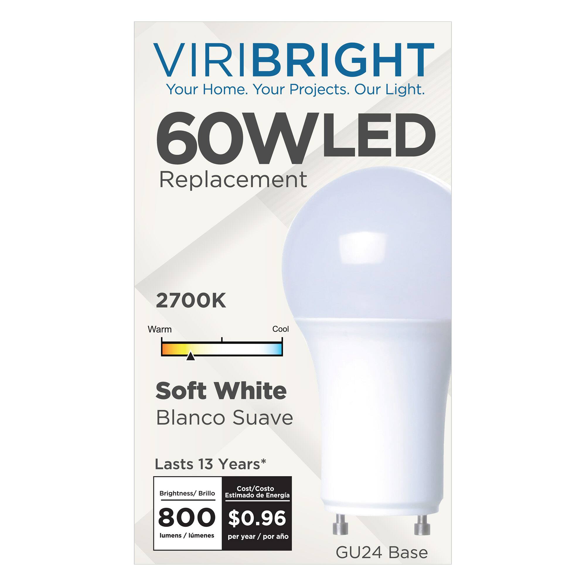 VIRIBRIGHT  
Your Home. Your Projects. Our Light.  

60W LED Replacement  
2700K Warm Cool Soft White Blanco Suave  
Lasts 13 Years*  

Brightness/Brillo: 800 lumens/lumenes  
Cost/Costo Estimado de Energía: $0.96 per year/por año  

GU24 Base