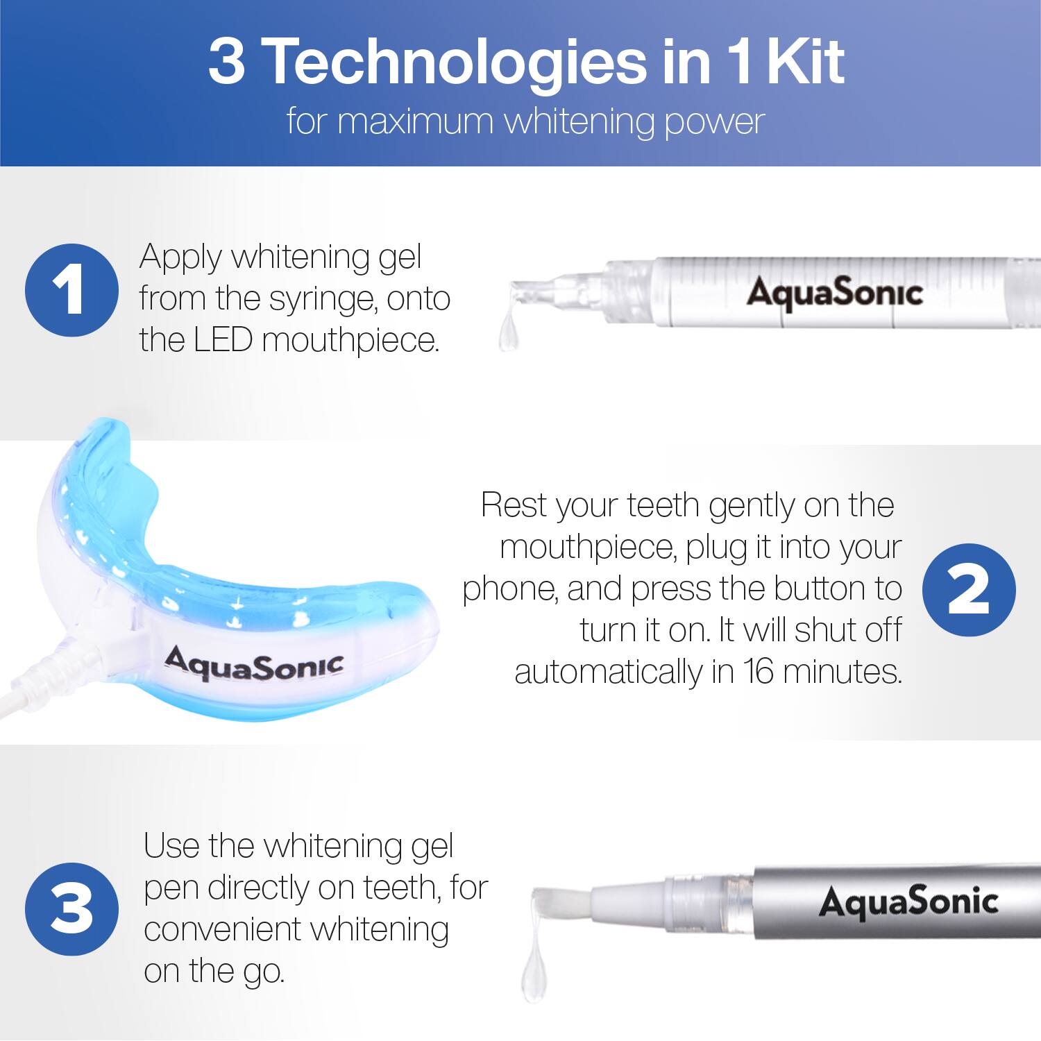 3 Technologies in 1 Kit for maximum whitening power

1. Apply whitening gel from the syringe onto the LED mouthpiece.

2. Rest your teeth gently on the mouthpiece, plug it into your phone, and press the button to turn it on. It will shut off automatically in 16 minutes.

3. Use the whitening gel pen directly on teeth for convenient whitening on the go.