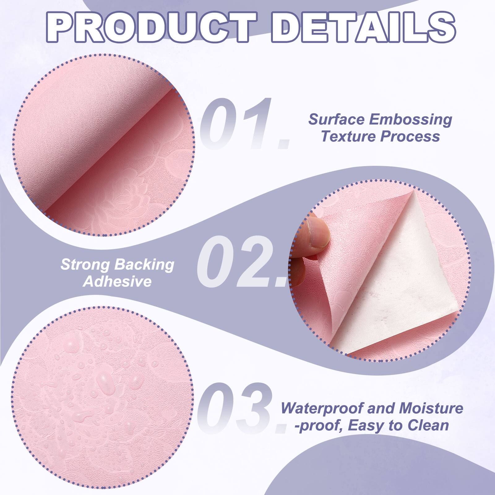 PRODUCT DETAILS

01. Surface Embossing Texture Process
02. Strong Adhesive Backing
03. Waterproof and Moisture-proof, Easy to Clean