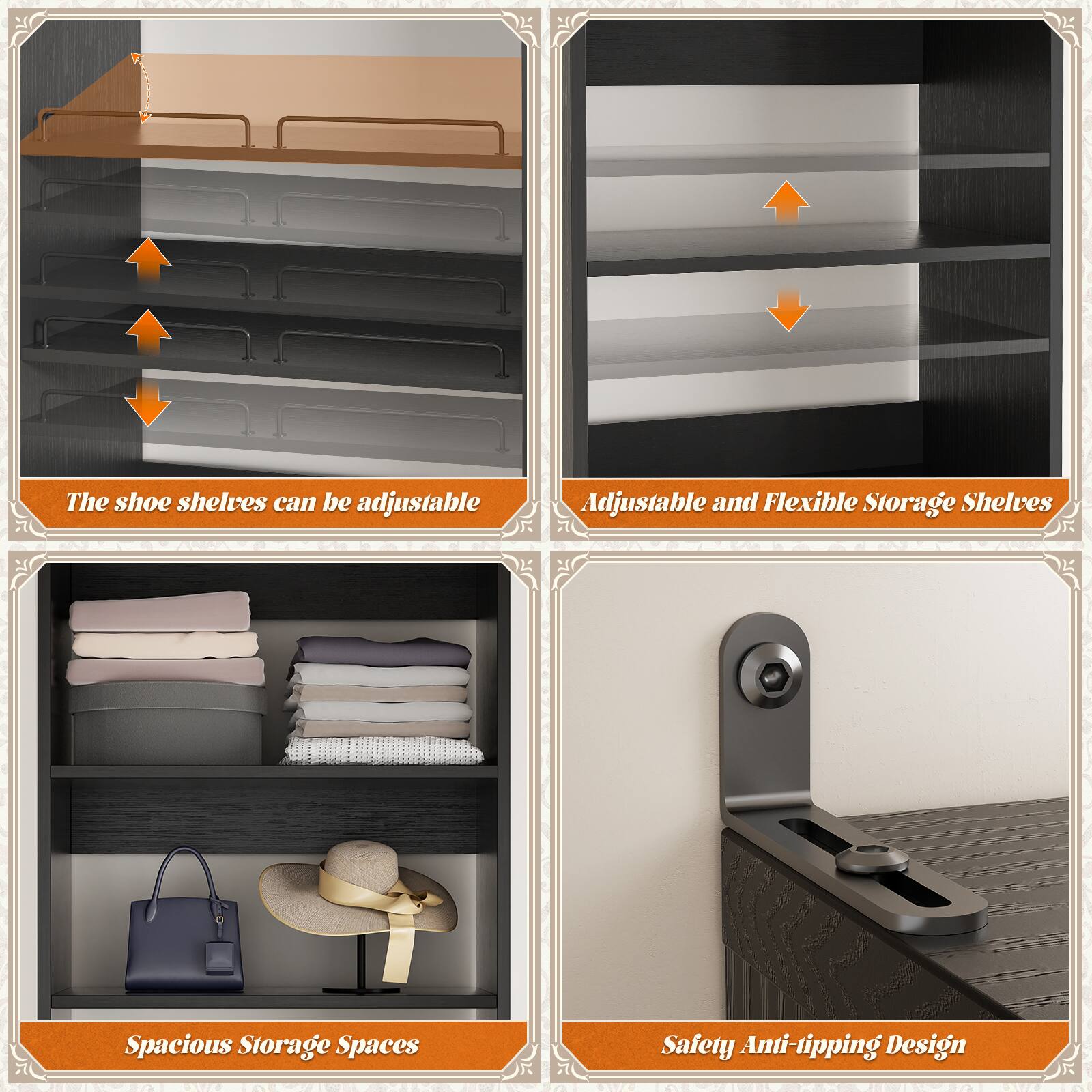The shoe shelves can be adjustable.  
Adjustable and Flexible Storage Shelves.  
Spacious Storage Spaces.  
Safety Anti-tipping Design.