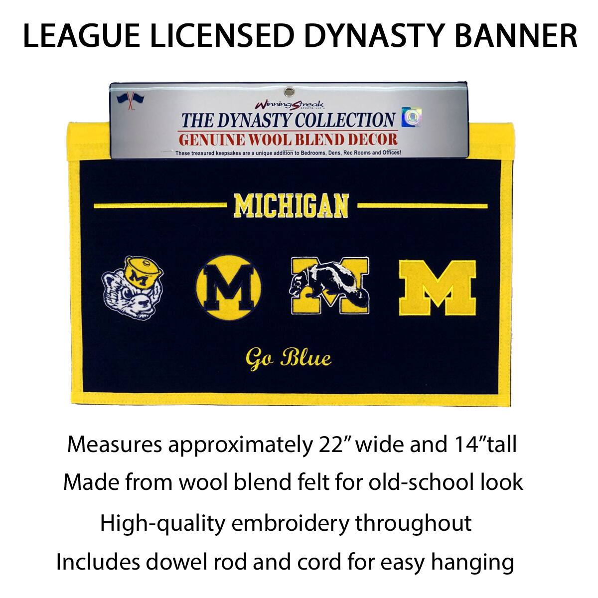LEAGUE LICENSED DYNASTY BANNER

THE DYNASTY COLLECTION  
GENUINE WOOL BLEND DECOR  
These treasured keepsakes are a unique addition to Bedrooms, Dens, Rec Rooms and Offices!

MICHIGAN  
Go Blue

Measures approximately 22" wide and 14" tall  
Made from wool blend felt for old-school look  
High-quality embroidery throughout  
Includes dowel rod and cord for easy hanging